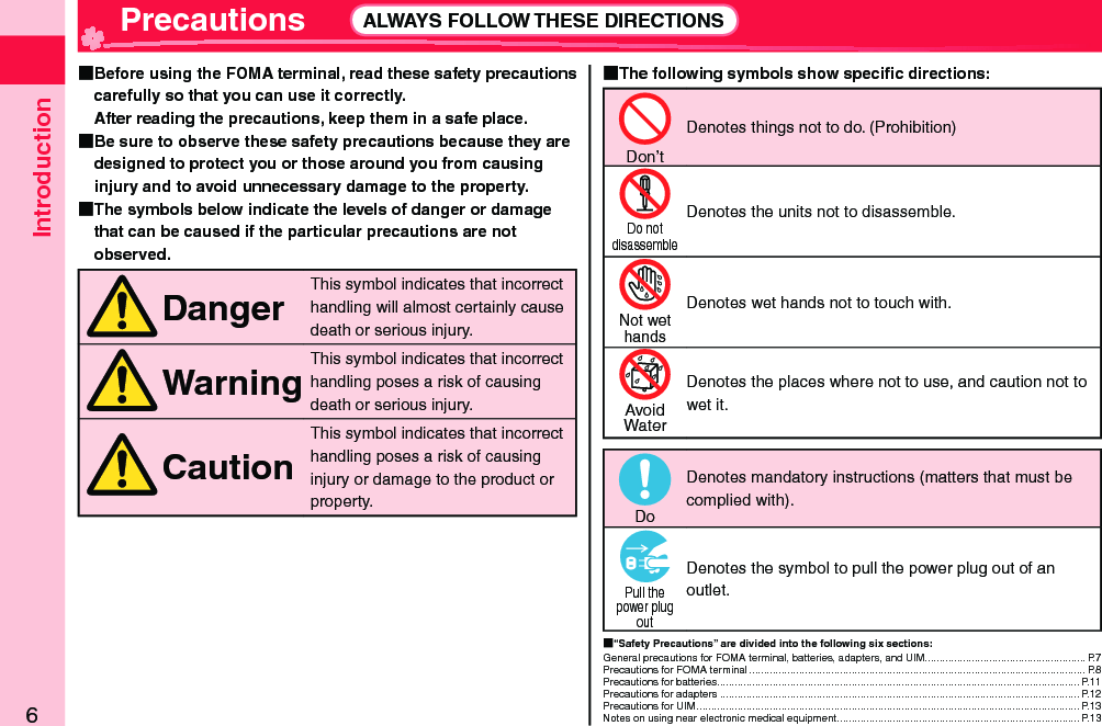 Introduction6 Precautions ALWAYS FOLLOW THESE DIRECTIONS  Before using the FOMA terminal, read these safety precautions carefully so that you can use it correctly.After reading the precautions, keep them in a safe place.  Be sure to observe these safety precautions because they are designed to protect you or those around you from causing injury and to avoid unnecessary damage to the property.  The symbols below indicate the levels of danger or damage that can be caused if the particular precautions are not observed.DangerThis symbol indicates that incorrect handling will almost certainly cause death or serious injury.WarningThis symbol indicates that incorrect handling poses a risk of causing death or serious injury.CautionThis symbol indicates that incorrect handling poses a risk of causing injury or damage to the product or property. The following symbols show speciﬁ c directions:Don’tDenotes things not to do. (Prohibition)Do notdisassembleDenotes the units not to disassemble.Not wethandsDenotes wet hands not to touch with.AvoidWaterDenotes the places where not to use, and caution not to wet it.DoDenotes mandatory instructions (matters that must be complied with).Pull thepower plugoutDenotes the symbol to pull the power plug out of an outlet. “Safety Precautions” are divided into the following six sections:General precautions for FOMA terminal, batteries, adapters, and UIM....................................................... P.7Precautions for FOMA terminal ................................................................................................................... P.8Precautions for batteries ............................................................................................................................ P.11Precautions for adapters ........................................................................................................................... P.12Precautions for UIM ................................................................................................................................... P.13Notes on using near electronic medical equipment ................................................................................... P.13