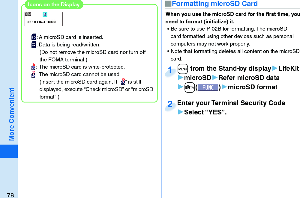 78More Convenient■ Formatting microSD CardWhen you use the microSD card for the ﬁ rst time, you need to format (initialize) it.  ⿠Be sure to use P-02B for formatting. The microSD card formatted using other devices such as personal computers may not work properly. ⿠Note that formatting deletes all content on the microSD card.+m from the Stand-by display▶LifeKit▶microSD▶Refer microSD data▶+c()▶microSD format+m+1Enter your Terminal Security Code▶Select “YES”.Enter your Terminal Security Code2: A microSD card is inserted.: Data is being read/written.(Do not remove the microSD card nor turn off the FOMA terminal.):  The microSD card is write-protected.:  The microSD card cannot be used.(Insert the microSD card again. If “ ” is still displayed, execute “Check microSD” or “microSD format”.)Icons on the Display