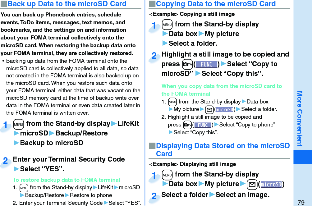 79More ConvenientYou can back up Phonebook entries, schedule events, ToDo items, messages, text memos, and bookmarks, and the settings on and information about your FOMA terminal collectively onto the microSD card. When restoring the backup data onto your FOMA terminal, they are collectively restored. ⿠Backing up data from the FOMA terminal onto the microSD card is collectively applied to all data, so data not created in the FOMA terminal is also backed up on the microSD card. When you restore such data onto your FOMA terminal, either data that was vacant on the microSD memory card at the time of backup write over data in the FOMA terminal or even data created later in the FOMA terminal is written over. +m from the Stand-by display▶LifeKit▶microSD▶Backup/Restore▶Backup to microSD+m+1Enter your Terminal Security Code▶Select “YES”.To restore backup data to FOMA terminal1. +m from the Stand-by display▶LifeKit▶microSD▶Backup/Restore▶Restore to phone2. Enter your Terminal Security Code▶Select “YES”.Enter your Terminal Security Code2■ Back up Data to the microSD Card ■ Copying Data to the microSD Card&lt;Example&gt; Displaying still image■Displaying Data Stored on the microSD Card+m from the Stand-by display▶Data box▶My picture▶+l()+m+1Select a folder▶Select an image.Select a folder2&lt;Example&gt; Copying a still image+m from the Stand-by display▶Data box▶My picture▶Select a folder.+m+1Highlight a still image to be copied and press +c()▶Select “Copy to microSD” ▶Select “Copy this”.When you copy data from the microSD card to the FOMA terminal1. +m from the Stand-by display▶Data box▶My picture▶+l()▶Select a folder.2. Highlight a still image to be copied and press +c()▶Select “Copy to phone” ▶Select “Copy this”.Highlight a still image to be copied and press 2