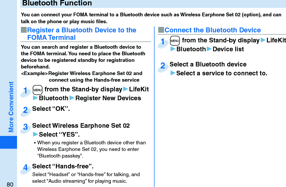 80More ConvenientYou can connect your FOMA terminal to a Bluetooth device such as Wireless Earphone Set 02 (option), and can talk on the phone or play music ﬁ les. You can search and register a Bluetooth device to the FOMA terminal. You need to place the Bluetooth device to be registered standby for registration beforehand.&lt;Example&gt; Register Wireless Earphone Set 02 and connect using the Hands-free service■Register a Bluetooth Device to the FOMA Terminal■Connect the Bluetooth Device+m from the Stand-by display▶LifeKit▶Bluetooth▶Register New Devices+m+1+m from the Stand-by display▶LifeKit▶Bluetooth▶Device list+m+1Select “OK”.Select “OK”.2Select Wireless Earphone Set 02▶Select “YES”. ⿠When you register a Bluetooth device other than Wireless Earphone Set 02, you need to enter “Bluetooth passkey”.Select Wireless Earphone Set 023Select a Bluetooth device▶Select a service to connect to.Select a Bluetooth device2Select “Hands-free”.Select “Headset” or “Hands-free” for talking, and select “Audio streaming” for playing music.Select “Hands-free”.Select “Headset” or “Hands-free” for talking, and 4 Bluetooth Function