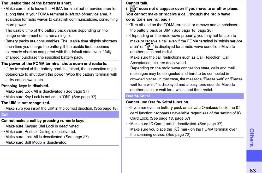 83OthersThe usable time of the battery is short. …Make sure not to leave the FOMA terminal out-of-service-area for a long time. If your FOMA terminal is left out-of-service area, it searches for radio waves to establish communications, consuming more power. …The usable time of the battery pack varies depending on the usage environment or its remaining life. …Battery packs are consumables. The usable time slightly shortens each time you charge the battery. If the usable time becomes extremely short as compared with the default state even if fully charged, purchase the speciﬁ ed battery pack.The power of the FOMA terminal shuts down and restarts. …If the terminal of the battery pack is stained, the connection might deteriorate to shut down the power. Wipe the battery terminal with a dry cotton swab, etc.Pressing keys is disabled. …Make sure Lock All is deactivated. (See page 37) …Make sure Key Lock is not set to “ON”. (See page 37)The UIM is not recognized. …Make sure you insert the UIM in the correct direction. (See page 18)CallCannot make a call by pressing numeric keys.  …Make sure Keypad Dial Lock is deactivated.  …Make sure Restrict Dialing is deactivated.  …Make sure Lock All is deactivated. (See page 37) …Make sure Self Mode is deactivated. Cannot talk.(“ ” does not disappear even if you move to another place.You cannot make or receive a call, though the radio wave conditions are not bad.) …Turn off and on the FOMA terminal, or remove and attach/insert the battery pack or UIM. (See page 18, page 20) …Depending on the radio wave property, you may not be able to make or receive a call even if the FOMA terminal is “within service area” or “ ” is displayed for a radio wave condition. Move to another place and redial. …Make sure the call restrictions such as Call Rejection, Call Acceptance, etc. are deactivated. …Depending on the radio wave congestion state, calls and mail messages may be congested and hard to be connected in crowded places. In that case, the message “Please wait” or “Please wait for a while” is displayed and a busy tone sounds. Move to another place or wait for a while, and then redial.Osaifu-KeitaiCannot use Osaifu-Keitai function. …If you remove the battery pack or activate Omakase Lock, the IC card function becomes unavailable regardless of the setting of IC Card Lock. (See page 18, page 37) …Make sure IC Card Lock is deactivated. (See page 37) …Make sure you place the f mark on the FOMA terminal over the scanning device. (See page 72)