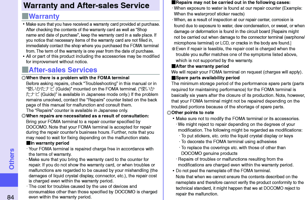 84OthersWarranty and After-sales Service■Warranty ⿠Make sure that you have received a warranty card provided at purchase. After checking the contents of the warranty card as well as “Shop name and date of purchase”, keep the warranty card in a safe place. If you notice that necessary items of the warranty card are not ﬁlled in, immediately contact the shop where you purchased the FOMA terminal from. The term of the warranty is one year from the date of purchase. ⿠All or part of this product including the accessories may be modiﬁed for improvement without notice.■After-sales ServicesWhen there is a problem with the FOMA terminalBefore asking repairs, check “Troubleshooting” in this manual or in “使いかたナビ (Guide)” mounted on the FOMA terminal. (“使いかたナビ (Guide)” is available in Japanese mode only.) If the problem remains unsolved, contact the “Repairs” counter listed on the back page of this manual for malfunction and consult them. The “Repairs” counter is available in Japanese only.When repairs are necessitated as a result of consultation:Bring your FOMA terminal to a repair counter speciﬁed by DOCOMO. Note that your FOMA terminal is accepted for repair during the repair counter’s business hours. Further, note that you may need to wait for ﬁxing depending on the malfunction state. In warranty period・ Your FOMA terminal is repaired charge free in accordance with the terms of warranty.・ Make sure that you bring the warranty card to the counter for repair. If you do not show the warranty card, or when troubles or malfunctions are regarded to be caused by your mishandling (the damages of liquid crystal display, connector, etc.), the repair cost is charged even within the warranty period.・ The cost for troubles caused by the use of devices and consumables other than those speciﬁed by DOCOMO is charged even within the warranty period. Repairs may not be carried out in the following cases:・ When exposure to water is found at our repair counter (Example: When the waterproof sticker reacts)・ When, as a result of inspection at our repair center, corrosion is found due to exposure to water, dew condensation, or sweat, or when damage or deformation is found in the circuit board [Repairs might not be carried out when damage to the connector terminal (earphone/microphone terminal) or LCD, or cracks in the body are found.]※Even if repair is feasible, the repair cost is charged when the trouble you suffer matches one of the symptoms listed above, which is not supported by the warranty. After the warranty periodWe will repair your FOMA terminal on request (charges will apply). Spare parts availability periodThe minimum storage period of the performance spare parts (parts required for maintaining performance) for the FOMA terminal is basically six years after the closure of its production. Note, however, that your FOMA terminal might not be repaired depending on the troubled portions because of the shortage of spare parts. Other points to note ⿠Make sure not to modify the FOMA terminal or its accessories.・ We might reject to repair depending on the degrees of your modiﬁcation. The following might be regarded as modiﬁcations:・ To put stickers, etc. onto the liquid crystal display or keys・ To decorate the FOMA terminal using adhesives・ To replace the coverings etc. with those of other than DOCOMO genuine products・ Repairs of troubles or malfunctions resulting from the modiﬁcations are charged even within the warranty period. ⿠Do not peel the nameplate off the FOMA terminal. Note that when we cannot ensure the contents described on the nameplate and therefore cannot verify the product conformity to the technical standard, it might happen that we at DOCOMO reject to repair the malfunction.
