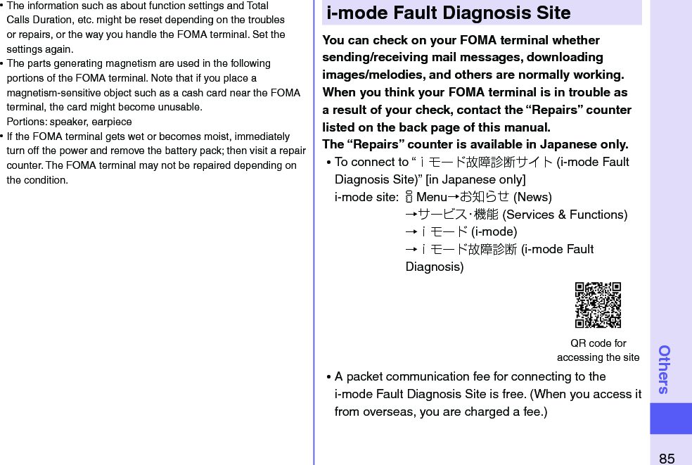 85Othersi-mode Fault Diagnosis SiteYou can check on your FOMA terminal whether sending/receiving mail messages, downloading images/melodies, and others are normally working. When you think your FOMA terminal is in trouble as a result of your check, contact the “Repairs” counter listed on the back page of this manual. The “Repairs” counter is available in Japanese only. ⿠To connect to “ｉモード故障診断サイト (i-mode Fault Diagnosis Site)” [in Japanese only]i-mode site: iMenu→お知らせ (News)→サービス・機能 (Services &amp; Functions)→ｉモード (i-mode)→ｉモード故障診断 (i-mode Fault Diagnosis) ⿠A packet communication fee for connecting to the i-mode Fault Diagnosis Site is free. (When you access it from overseas, you are charged a fee.)QR code for  accessing the site ⿠The information such as about function settings and Total Calls Duration, etc. might be reset depending on the troubles or repairs, or the way you handle the FOMA terminal. Set the settings again. ⿠The parts generating magnetism are used in the following portions of the FOMA terminal. Note that if you place a magnetism-sensitive object such as a cash card near the FOMA terminal, the card might become unusable. Portions: speaker, earpiece ⿠If the FOMA terminal gets wet or becomes moist, immediately turn off the power and remove the battery pack; then visit a repair counter. The FOMA terminal may not be repaired depending on the condition.