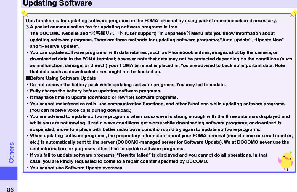 86OthersUpdating SoftwareThis function is for updating software programs in the FOMA terminal by using packet communication if necessary.A packet communication fee for updating software programs is free.The DOCOMO website and “ (User support)” in JapaneseiMenu lets you know information about updating software programs. There are three methods for updating software programs; “Auto-update”, “Update Now” and “Reserve Update”.  ⿠You can update software programs, with data retained, such as Phonebook entries, images shot by the camera, or downloaded data in the FOMA terminal; however note that data may not be protected depending on the conditions (such as malfunction, damage, or drench) your FOMA terminal is placed in. You are advised to back up important data. Note that data such as downloaded ones might not be backed up. ■Before Using Software Update ⿠Do not remove the battery pack while updating software programs. You may fail to update. ⿠Fully charge the battery before updating software programs. ⿠It may take time to update (download or rewrite) software programs. ⿠You cannot make/receive calls, use communication functions, and other functions while updating software programs. (You can receive voice calls during download.) ⿠You are advised to update software programs when radio wave is strong enough with the three antennas displayed and while you are not moving. If radio wave conditions get worse while downloading software programs, or download is suspended, move to a place with better radio wave conditions and try again to update software programs. ⿠When updating software programs, the proprietary information about your FOMA terminal (model name or serial number, etc.) is automatically sent to the server (DOCOMO-managed server for Software Update). We at DOCOMO never use the sent information for purposes other than to update software programs. ⿠If you fail to update software programs, “Rewrite failed” is displayed and you cannot do all operations. In that case, you are kindly requested to come to a repair counter speciﬁed by DOCOMO. ⿠You cannot use Software Update overseas.