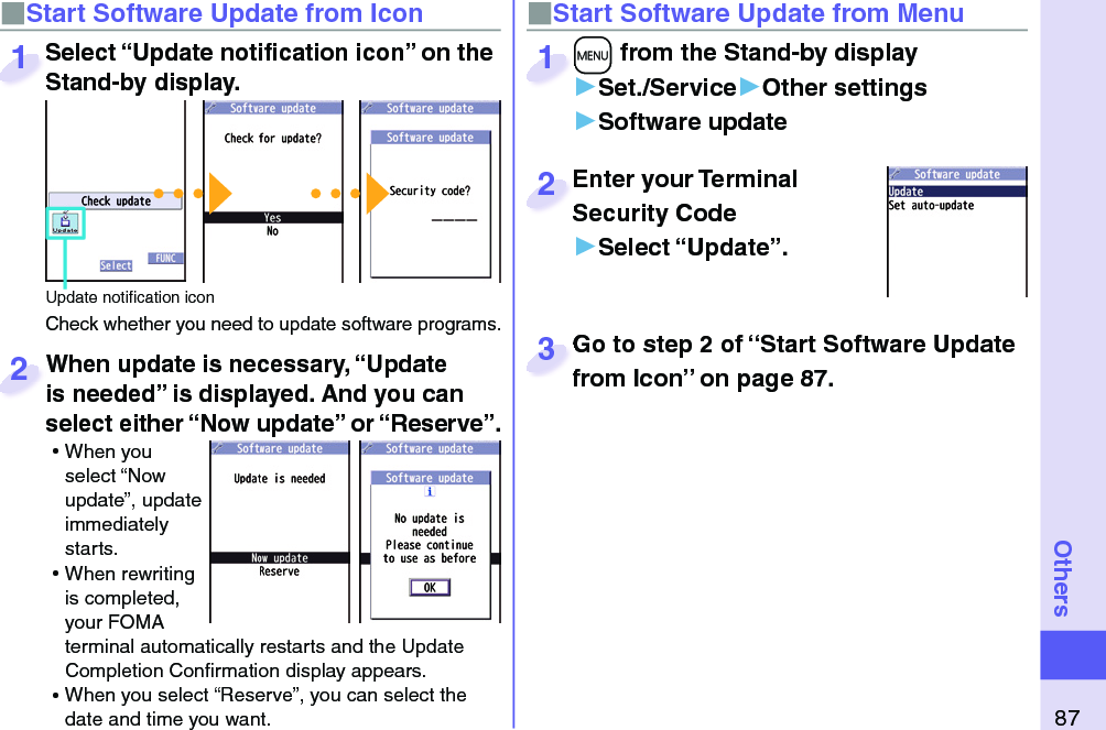 87Others■ Start Software Update from Icon When update is necessary, “Update is needed” is displayed. And you can select either “Now update” or “Reserve”. ⿠When you select “Now update”, update immediately starts. ⿠When rewriting is completed, your FOMA terminal automatically restarts and the Update Completion Conﬁ rmation display appears. ⿠When you select “Reserve”, you can select the date and time you want. When update is necessary, “Update is needed” is displayed. And you can  2■Start Software Update from Menu+m from the Stand-by display▶Set./Service▶Other settings▶Software update+m+1Enter your Terminal Security Code▶Select “Update”.Enter your Terminal Security Code2Select “Update notiﬁ cation icon” on the Stand-by display.Check whether you need to update software programs.Select “Update notiﬁ cation icon” on the Stand-by display.1Update notiﬁ cation iconGo to step 2 of “Start Software Update from Icon” on page 87.Go to step 2 of “Start Software Update from Icon” on page 87.3