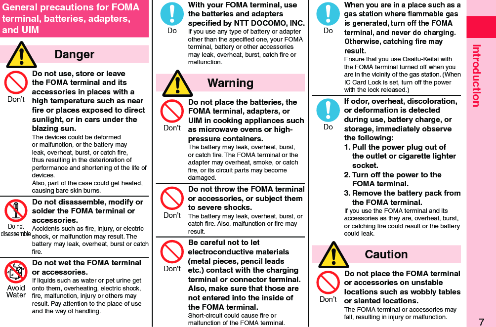 7IntroductionGeneral precautions for FOMA terminal, batteries, adapters, and UIM  DangerDo not use, store or leave the FOMA terminal and its accessories in places with a high temperature such as near ﬁre or places exposed to direct sunlight, or in cars under the blazing sun.The devices could be deformed or malfunction, or the battery may leak, overheat, burst, or catch ﬁre, thus resulting in the deterioration of performance and shortening of the life of devices. Also, part of the case could get heated, causing bare skin burns.Do not disassemble, modify or solder the FOMA terminal or accessories.Accidents such as ﬁre, injury, or electric shock, or malfunction may result. The battery may leak, overheat, burst or catch ﬁre.Do not wet the FOMA terminal or accessories.If liquids such as water or pet urine get onto them, overheating, electric shock, ﬁre, malfunction, injury or others may result. Pay attention to the place of use and the way of handling.With your FOMA terminal, use the batteries and adapters speciﬁed by NTT DOCOMO, INC.If you use any type of battery or adapter other than the speciﬁed one, your FOMA terminal, battery or other accessories may leak, overheat, burst, catch ﬁre or malfunction.  WarningDo not place the batteries, the FOMA terminal, adapters, or UIM in cooking appliances such as microwave ovens or high-pressure containers.The battery may leak, overheat, burst, or catch ﬁre. The FOMA terminal or the adapter may overheat, smoke, or catch ﬁre, or its circuit parts may become damaged.Do not throw the FOMA terminal or accessories, or subject them to severe shocks.The battery may leak, overheat, burst, or catch ﬁre. Also, malfunction or ﬁre may result.Be careful not to let electroconductive materials (metal pieces, pencil leads etc.) contact with the charging terminal or connector terminal. Also, make sure that those are not entered into the inside of the FOMA terminal.Short-circuit could cause ﬁre or malfunction of the FOMA terminal.When you are in a place such as a gas station where ﬂammable gas is generated, turn off the FOMA terminal, and never do charging.  Otherwise, catching ﬁre may result.Ensure that you use Osaifu-Keitai with the FOMA terminal turned off when you are in the vicinity of the gas station. (When IC Card Lock is set, turn off the power with the lock released.)If odor, overheat, discoloration, or deformation is detected during use, battery charge, or storage, immediately observe the following:1. Pull the power plug out of the outlet or cigarette lighter socket.2. Turn off the power to the FOMA terminal.3. Remove the battery pack from the FOMA terminal.If you use the FOMA terminal and its accessories as they are, overheat, burst, or catching ﬁre could result or the battery could leak.  CautionDo not place the FOMA terminal or accessories on unstable locations such as wobbly tables or slanted locations.The FOMA terminal or accessories may fall, resulting in injury or malfunction.Don’tDo notdisassembleAvoidWaterDoDon’tDon’tDon’tDoDoDon’t