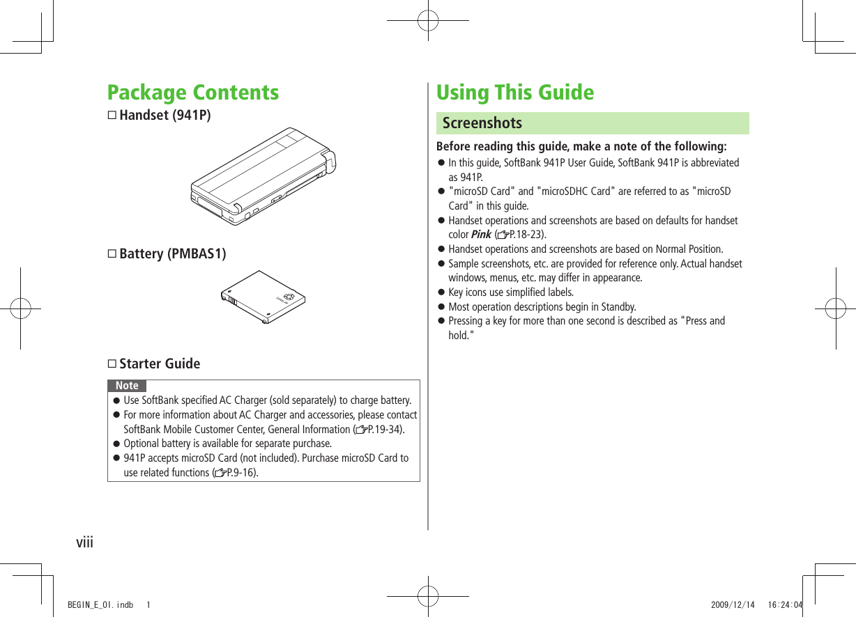 viiiPackage Contents Handset (941P) Battery (PMBAS1) Starter GuideNoteUse SoftBank specified AC Charger (sold separately) to charge battery. 󱛠For more information about AC Charger and accessories, please contact  󱛠SoftBank Mobile Customer Center, General Information ( P.19-34).Optional battery is available for separate purchase. 󱛠941P accepts microSD Card (not included). Purchase microSD Card to  󱛠use related functions ( P.9-16).Using This GuideScreenshotsBefore reading this guide, make a note of the following:In this guide, SoftBank 941P User Guide, SoftBank 941P is abbreviated  󱛠as 941P.&quot;microSD Card&quot; and &quot;microSDHC Card&quot; are referred to as &quot;microSD  󱛠Card&quot; in this guide.Handset operations and screenshots are based on defaults for handset  󱛠color Pink ( P.18-23).Handset operations and screenshots are based on Normal Position. 󱛠Sample screenshots, etc. are provided for reference only. Actual handset  󱛠windows, menus, etc. may differ in appearance.Key icons use simplified labels. 󱛠Most operation descriptions begin in Standby. 󱛠Pressing a key for more than one second is described as &quot;Press and  󱛠hold.&quot;BEGIN_E_OI.indb   1 2009/12/14   16:24:04