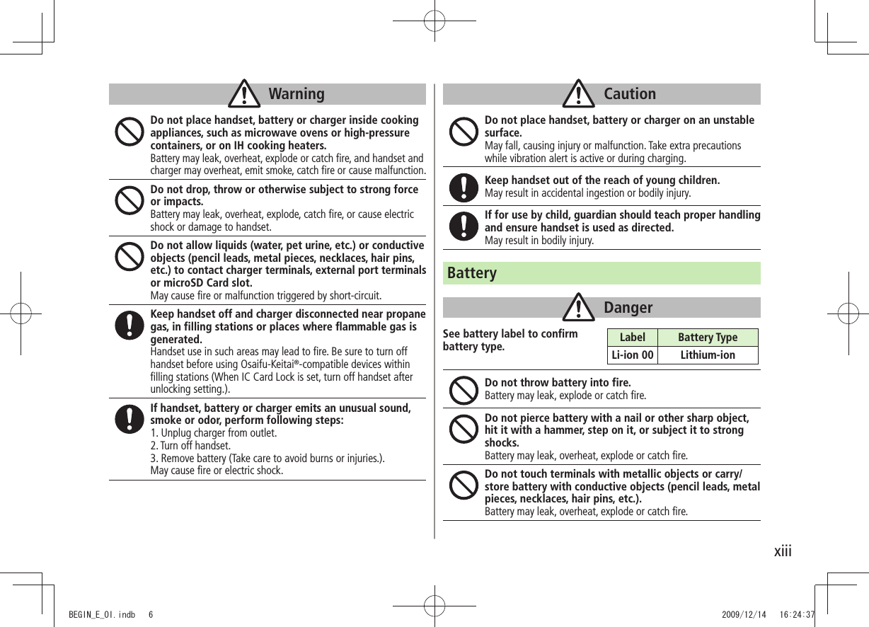 xiiiWarningDo not place handset, battery or charger inside cooking appliances, such as microwave ovens or high-pressure containers, or on IH cooking heaters.Battery may leak, overheat, explode or catch fire, and handset and charger may overheat, emit smoke, catch fire or cause malfunction.Do not drop, throw or otherwise subject to strong force or impacts.Battery may leak, overheat, explode, catch fire, or cause electric shock or damage to handset.Do not allow liquids (water, pet urine, etc.) or conductive objects (pencil leads, metal pieces, necklaces, hair pins, etc.) to contact charger terminals, external port terminals or microSD Card slot.May cause fire or malfunction triggered by short-circuit.Keep handset off and charger disconnected near propane gas, in filling stations or places where flammable gas is generated.Handset use in such areas may lead to fire. Be sure to turn off handset before using Osaifu-Keitai®-compatible devices within filling stations (When IC Card Lock is set, turn off handset after unlocking setting.).If handset, battery or charger emits an unusual sound, smoke or odor, perform following steps:1. Unplug charger from outlet.2. Turn off handset.3. Remove battery (Take care to avoid burns or injuries.).May cause fire or electric shock.CautionDo not place handset, battery or charger on an unstable surface.May fall, causing injury or malfunction. Take extra precautions while vibration alert is active or during charging.Keep handset out of the reach of young children.May result in accidental ingestion or bodily injury.If for use by child, guardian should teach proper handling and ensure handset is used as directed.May result in bodily injury.BatteryDangerSee battery label to confirm  battery type.Do not throw battery into fire.Battery may leak, explode or catch fire.Do not pierce battery with a nail or other sharp object, hit it with a hammer, step on it, or subject it to strong shocks.Battery may leak, overheat, explode or catch fire.Do not touch terminals with metallic objects or carry/store battery with conductive objects (pencil leads, metal pieces, necklaces, hair pins, etc.).Battery may leak, overheat, explode or catch fire.Label Battery TypeLi-ion 00 Lithium-ionBEGIN_E_OI.indb   6 2009/12/14   16:24:37