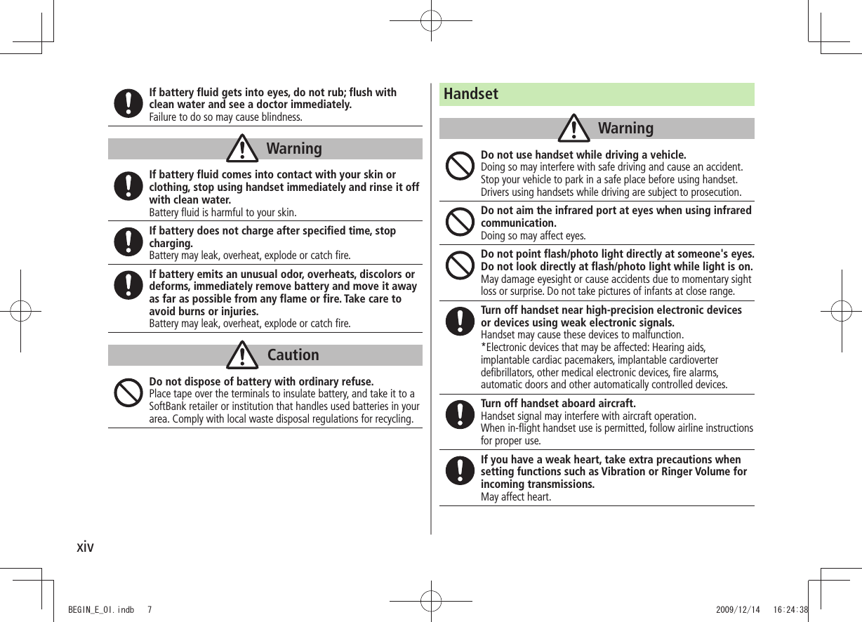 xivIf battery fluid gets into eyes, do not rub; flush with clean water and see a doctor immediately.Failure to do so may cause blindness.WarningIf battery fluid comes into contact with your skin or clothing, stop using handset immediately and rinse it off with clean water.Battery fluid is harmful to your skin.If battery does not charge after specified time, stop charging.Battery may leak, overheat, explode or catch fire.If battery emits an unusual odor, overheats, discolors or deforms, immediately remove battery and move it away as far as possible from any flame or fire. Take care to avoid burns or injuries.Battery may leak, overheat, explode or catch fire.CautionDo not dispose of battery with ordinary refuse.Place tape over the terminals to insulate battery, and take it to a SoftBank retailer or institution that handles used batteries in your area. Comply with local waste disposal regulations for recycling.HandsetWarningDo not use handset while driving a vehicle.Doing so may interfere with safe driving and cause an accident. Stop your vehicle to park in a safe place before using handset. Drivers using handsets while driving are subject to prosecution.Do not aim the infrared port at eyes when using infrared communication.Doing so may affect eyes.Do not point flash/photo light directly at someone&apos;s eyes. Do not look directly at flash/photo light while light is on.May damage eyesight or cause accidents due to momentary sight loss or surprise. Do not take pictures of infants at close range.Turn off handset near high-precision electronic devices or devices using weak electronic signals.Handset may cause these devices to malfunction.*Electronic devices that may be affected: Hearing aids, implantable cardiac pacemakers, implantable cardioverter defibrillators, other medical electronic devices, fire alarms, automatic doors and other automatically controlled devices.Turn off handset aboard aircraft.Handset signal may interfere with aircraft operation.When in-flight handset use is permitted, follow airline instructions for proper use.If you have a weak heart, take extra precautions when setting functions such as Vibration or Ringer Volume for incoming transmissions.May affect heart.BEGIN_E_OI.indb   7 2009/12/14   16:24:38