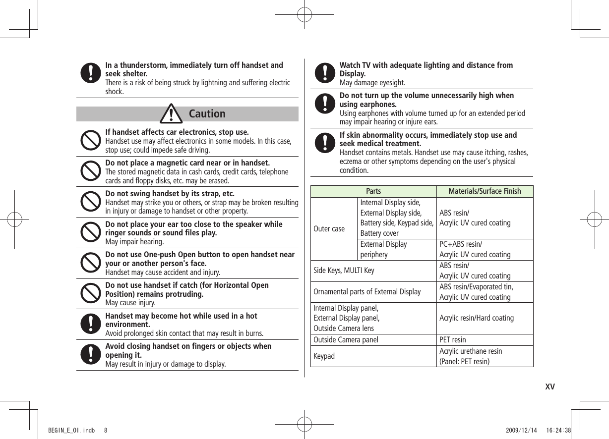 xvIn a thunderstorm, immediately turn off handset and seek shelter.There is a risk of being struck by lightning and suffering electric shock.CautionIf handset affects car electronics, stop use.Handset use may affect electronics in some models. In this case, stop use; could impede safe driving.Do not place a magnetic card near or in handset.The stored magnetic data in cash cards, credit cards, telephone cards and floppy disks, etc. may be erased.Do not swing handset by its strap, etc.Handset may strike you or others, or strap may be broken resulting in injury or damage to handset or other property.Do not place your ear too close to the speaker while ringer sounds or sound files play.May impair hearing.Do not use One-push Open button to open handset near your or another person&apos;s face.Handset may cause accident and injury.Do not use handset if catch (for Horizontal Open Position) remains protruding.May cause injury.Handset may become hot while used in a hot environment.Avoid prolonged skin contact that may result in burns.Avoid closing handset on fingers or objects when opening it.May result in injury or damage to display.Watch TV with adequate lighting and distance from Display.May damage eyesight.Do not turn up the volume unnecessarily high when using earphones.Using earphones with volume turned up for an extended period may impair hearing or injure ears.If skin abnormality occurs, immediately stop use and seek medical treatment.Handset contains metals. Handset use may cause itching, rashes, eczema or other symptoms depending on the user&apos;s physical condition.Parts Materials/Surface FinishOuter caseInternal Display side,  External Display side,  Battery side, Keypad side,  Battery coverABS resin/ Acrylic UV cured coatingExternal Display peripheryPC+ABS resin/ Acrylic UV cured coatingSide Keys, MULTI Key ABS resin/ Acrylic UV cured coatingOrnamental parts of External Display ABS resin/Evaporated tin, Acrylic UV cured coatingInternal Display panel,  External Display panel,  Outside Camera lensAcrylic resin/Hard coatingOutside Camera panel PET resinKeypad Acrylic urethane resin  (Panel: PET resin)BEGIN_E_OI.indb   8 2009/12/14   16:24:38