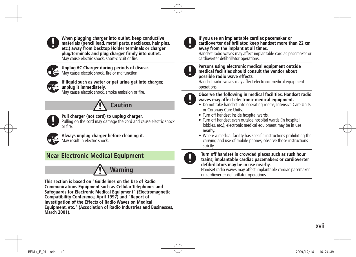 xviiWhen plugging charger into outlet, keep conductive materials (pencil lead, metal parts, necklaces, hair pins, etc.) away from Desktop Holder terminals or charger plug/terminals and plug charger firmly into outlet.May cause electric shock, short-circuit or fire.Unplug AC Charger during periods of disuse.May cause electric shock, fire or malfunction.If liquid such as water or pet urine get into charger, unplug it immediately.May cause electric shock, smoke emission or fire.CautionPull charger (not cord) to unplug charger.Pulling on the cord may damage the cord and cause electric shock or fire.Always unplug charger before cleaning it.May result in electric shock.Near Electronic Medical EquipmentWarningThis section is based on &quot;Guidelines on the Use of Radio Communications Equipment such as Cellular Telephones and Safeguards for Electronic Medical Equipment&quot; (Electromagnetic Compatibility Conference, April 1997) and &quot;Report of Investigation of the Effects of Radio Waves on Medical Equipment, etc.&quot; (Association of Radio Industries and Businesses, March 2001).If you use an implantable cardiac pacemaker or cardioverter defibrillator, keep handset more than 22 cm away from the implant at all times.Handset radio waves may affect implantable cardiac pacemaker or cardioverter defibrillator operations.Persons using electronic medical equipment outside medical facilities should consult the vendor about possible radio wave effects.Handset radio waves may affect electronic medical equipment operations.Observe the following in medical facilities. Handset radio waves may affect electronic medical equipment.Do not take handset into operating rooms, Intensive Care Units  tor Coronary Care Units.Turn off handset inside hospital wards. tTurn off handset even outside hospital wards (in hospital  tlobbies, etc.); electronic medical equipment may be in use nearby.Where a medical facility has speciﬁc instructions prohibiting the  tcarrying and use of mobile phones, observe those instructions strictly.Turn off handset in crowded places such as rush hour trains; implantable cardiac pacemakers or cardioverter defibrillators may be in use nearby.Handset radio waves may affect implantable cardiac pacemaker or cardioverter defibrillator operations.BEGIN_E_OI.indb   10 2009/12/14   16:24:39