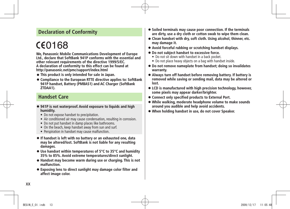 xxDeclaration of ConformityWe, Panasonic Mobile Communications Development of Europe Ltd., declare that SoftBank 941P conforms with the essential and other relevant requirements of the directive 1999/5/EC.A declaration of conformity to this effect can be found at  http://panasonic.net/pmc/support/index.htmlThis product is only intended for sale in Japan. 󱛠Compliance to the European RTTE directive applies to: SoftBank  󱛠941P handset, Battery (PMBAS1) and AC Charger (SoftBank ZTDAA1).Handset Care941P is not waterproof. Avoid exposure to liquids and high  󱛠humidity.Do not expose handset to precipitation. tAir conditioned air may cause condensation, resulting in corrosion. tDo not put handset in damp places like bathrooms. tOn the beach, keep handset away from sun and surf. tPerspiration in handset may cause malfunction. tIf handset is left with no battery or an exhausted one, data  󱛠may be altered/lost. SoftBank is not liable for any resulting damages.Use handset within temperatures of 5°C to 35°C and humidity  󱛠35% to 85%. Avoid extreme temperatures/direct sunlight.Handset may become warm during use or charging. This is not  󱛠malfunction.Exposing lens to direct sunlight may damage color filter and  󱛠affect image color.Soiled terminals may cause poor connection. If the terminals  󱛠are dirty, use a dry cloth or cotton swab to wipe them clean.Clean handset with dry, soft cloth. Using alcohol, thinner, etc.  󱛠may damage it.Avoid forceful rubbing or scratching handset displays. 󱛠Do not subject handset to excessive force. 󱛠Do not sit down with handset in a back pocket. tDo not place heavy objects on a bag with handset inside. tDo not remove nameplate from handset; doing so invalidates  󱛠warranty.Always turn off handset before removing battery. If battery is  󱛠removed while saving or sending mail, data may be altered or lost.LCD is manufactured with high precision technology, however,  󱛠some pixels may appear darker/brighter.Connect only specified products to External Port. 󱛠While walking, moderate headphone volume to make sounds  󱛠around you audible and help avoid accidents.When holding handset in use, do not cover Speaker. 󱛠BEGIN_E_OI.indb   13 2009/12/17   11:05:48