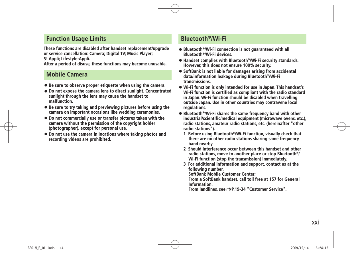 xxiFunction Usage LimitsThese functions are disabled after handset replacement/upgrade or service cancellation: Camera; Digital TV; Music Player;  S! Appli; Lifestyle-Appli.After a period of disuse, these functions may become unusable.Mobile CameraBe sure to observe proper etiquette when using the camera. 󱛠Do not expose the camera lens to direct sunlight. Concentrated  󱛠sunlight through the lens may cause the handset to malfunction.Be sure to try taking and previewing pictures before using the  󱛠camera on important occasions like wedding ceremonies.Do not commercially use or transfer pictures taken with the  󱛠camera without the permission of the copyright holder (photographer), except for personal use.Do not use the camera in locations where taking photos and  󱛠recording videos are prohibited.Bluetooth®/Wi-FiBluetooth 󱛠®/Wi-Fi connection is not guaranteed with all Bluetooth®/Wi-Fi devices.Handset complies with Bluetooth 󱛠®/Wi-Fi security standards. However, this does not ensure 100% security.SoftBank is not liable for damages arising from accidental  󱛠data/information leakage during Bluetooth®/Wi-Fi transmissions.Wi-Fi function is only intended for use in Japan. This handset&apos;s  󱛠Wi-Fi function is certified as compliant with the radio standard in Japan. Wi-Fi function should be disabled when travelling outside Japan. Use in other countries may contravene local regulations.Bluetooth 󱛠®/Wi-Fi shares the same frequency band with other industrial/scientific/medical equipment (microwave ovens, etc.), radio stations, amateur radio stations, etc. (hereinafter &quot;other radio stations&quot;).1 Before using Bluetooth®/Wi-Fi function, visually check that there are no other radio stations sharing same frequency band nearby.2 Should interference occur between this handset and other radio stations, move to another place or stop Bluetooth®/Wi-Fi function (stop the transmission) immediately.3 For additional information and support, contact us at the following number. SoftBank Mobile Customer Center; From a SoftBank handset, call toll free at 157 for General Information. From landlines, see  P.19-34 &quot;Customer Service&quot;.BEGIN_E_OI.indb   14 2009/12/14   16:24:42