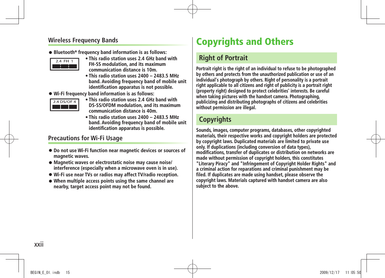 xxiiWireless Frequency BandsBluetooth 󱛠® frequency band information is as follows:This radio station uses 2.4 GHz band with  tFH-SS modulation, and its maximum communication distance is 10m.This radio station uses 2400 – 2483.5 MHz  tband. Avoiding frequency band of mobile unit identiﬁcation apparatus is not possible.Wi-Fi frequency band information is as follows: 󱛠This radio station uses 2.4 GHz band with  tDS-SS/OFDM modulation, and its maximum communication distance is 40m.This radio station uses 2400 – 2483.5 MHz  tband. Avoiding frequency band of mobile unit identiﬁcation apparatus is possible.Precautions for Wi-Fi UsageDo not use Wi-Fi function near magnetic devices or sources of  󱛠magnetic waves.Magnetic waves or electrostatic noise may cause noise/ 󱛠interference (especially when a microwave oven is in use).Wi-Fi use near TVs or radios may affect TV/radio reception. 󱛠When multiple access points using the same channel are  󱛠nearby, target access point may not be found.Copyrights and OthersRight of PortraitPortrait right is the right of an individual to refuse to be photographed by others and protects from the unauthorized publication or use of an individual&apos;s photograph by others. Right of personality is a portrait right applicable to all citizens and right of publicity is a portrait right (property right) designed to protect celebrities&apos; interests. Be careful when taking pictures with the handset camera. Photographing, publicizing and distributing photographs of citizens and celebrities without permission are illegal.CopyrightsSounds, images, computer programs, databases, other copyrighted materials, their respective works and copyright holders are protected by copyright laws. Duplicated materials are limited to private use only. If duplications (including conversion of data types), modifications, transfer of duplicates or distribution on networks are made without permission of copyright holders, this constitutes &quot;Literary Piracy&quot; and &quot;Infringement of Copyright Holder Rights&quot; and a criminal action for reparations and criminal punishment may be filed. If duplicates are made using handset, please observe the copyright laws. Materials captured with handset camera are also subject to the above.BEGIN_E_OI.indb   15 2009/12/17   11:05:50