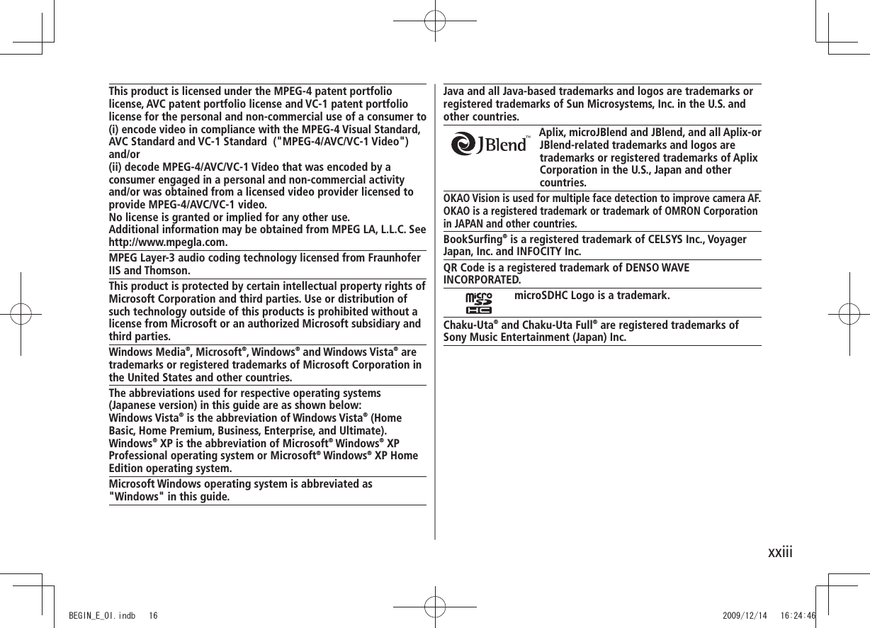 xxiiiJava and all Java-based trademarks and logos are trademarks or registered trademarks of Sun Microsystems, Inc. in the U.S. and other countries.Aplix, microJBlend and JBlend, and all Aplix-or JBlend-related trademarks and logos are trademarks or registered trademarks of Aplix Corporation in the U.S., Japan and other countries.OKAO Vision is used for multiple face detection to improve camera AF.OKAO is a registered trademark or trademark of OMRON Corporation in JAPAN and other countries.BookSurfing® is a registered trademark of CELSYS Inc., VoyagerJapan, Inc. and INFOCITY Inc.QR Code is a registered trademark of DENSO WAVE INCORPORATED.microSDHC Logo is a trademark.Chaku-Uta® and Chaku-Uta Full® are registered trademarks ofSony Music Entertainment (Japan) Inc.This product is licensed under the MPEG-4 patent portfolio license, AVC patent portfolio license and VC-1 patent portfolio license for the personal and non-commercial use of a consumer to(i) encode video in compliance with the MPEG-4 Visual Standard, AVC Standard and VC-1 Standard  (&quot;MPEG-4/AVC/VC-1 Video&quot;) and/or(ii) decode MPEG-4/AVC/VC-1 Video that was encoded by a consumer engaged in a personal and non-commercial activity and/or was obtained from a licensed video provider licensed to provide MPEG-4/AVC/VC-1 video.No license is granted or implied for any other use. Additional information may be obtained from MPEG LA, L.L.C. See http://www.mpegla.com.MPEG Layer-3 audio coding technology licensed from Fraunhofer IIS and Thomson.This product is protected by certain intellectual property rights of Microsoft Corporation and third parties. Use or distribution of such technology outside of this products is prohibited without a license from Microsoft or an authorized Microsoft subsidiary and third parties.Windows Media®, Microsoft®, Windows® and Windows Vista® are trademarks or registered trademarks of Microsoft Corporation in the United States and other countries.The abbreviations used for respective operating systems (Japanese version) in this guide are as shown below:Windows Vista® is the abbreviation of Windows Vista® (Home Basic, Home Premium, Business, Enterprise, and Ultimate). Windows® XP is the abbreviation of Microsoft® Windows® XP Professional operating system or Microsoft® Windows® XP Home Edition operating system.Microsoft Windows operating system is abbreviated as &quot;Windows&quot; in this guide.BEGIN_E_OI.indb   16 2009/12/14   16:24:46