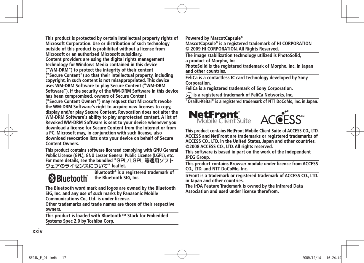 xxivPowered by MascotCapsule®MascotCapsule® is a registered trademark of HI CORPORATION© 2009 HI CORPORATION. All Rights Reserved.The image stabilization technology utilized is PhotoSolid,  a product of Morpho, Inc.PhotoSolid is the registered trademark of Morpho, Inc. in Japan and other countries.FeliCa is a contactless IC card technology developed by Sony Corporation.FeliCa is a registered trademark of Sony Corporation. is a registered trademark of FeliCa Networks, Inc.&quot;Osaifu-Keitai&quot; is a registered trademark of NTT DoCoMo, Inc. in Japan. This product contains NetFront Mobile Client Suite of ACCESS CO., LTD.ACCESS and NetFront are trademarks or registered trademarks of ACCESS CO., LTD. in the United States, Japan and other countries.©2008 ACCESS CO., LTD. All rights reserved.This software is based in part on the work of the Independent JPEG Group.This product contains Browser module under licence from ACCESS CO., LTD. and NTT DoCoMo, Inc.IrFront is a trademark or registered trademark of ACCESS CO., LTD.in Japan and other countries.The IrDA Feature Trademark is owned by the Infrared DataAssociation and used under license therefrom.This product is protected by certain intellectual property rights of Microsoft Corporation. Use or distribution of such technology outside of this product is prohibited without a license from Microsoft or an authorized Microsoft subsidiary.Content providers are using the digital rights management technology for Windows Media contained in this device  (&quot;WM-DRM&quot;) to protect the integrity of their content  (&quot;Secure Content&quot;) so that their intellectual property, including copyright, in such content is not misappropriated. This device uses WM-DRM Software to play Secure Content (&quot;WM-DRM Software&quot;). If the security of the WM-DRM Software in this device has been compromised, owners of Secure Content  (&quot;Secure Content Owners&quot;) may request that Microsoft revoke the WM-DRM Software&apos;s right to acquire new licenses to copy, display and/or play Secure Content. Revocation does not alter the WM-DRM Software&apos;s ability to play unprotected content. A list of Revoked WM-DRM Software is sent to your device whenever you download a license for Secure Content from the Internet or from a PC. Microsoft may, in conjunction with such license, also download revocation lists onto your device on behalf of Secure Content Owners.This product contains software licensed complying with GNU General Public License (GPL), GNU Lesser General Public License (LGPL), etc.For more details, see the bundled &quot;GPL/LGPL 等適用ソフトウェアのライセンスについて&quot; leaflet. Bluetooth® is a registered trademark of the Bluetooth SIG, Inc.The Bluetooth word mark and logos are owned by the Bluetooth SIG, Inc. and any use of such marks by Panasonic Mobile Communications Co., Ltd. is under license.Other trademarks and trade names are those of their respective owners.This product is loaded with Bluetooth™ Stack for Embedded Systems Spec 2.0 by Toshiba Corp.BEGIN_E_OI.indb   17 2009/12/14   16:24:49