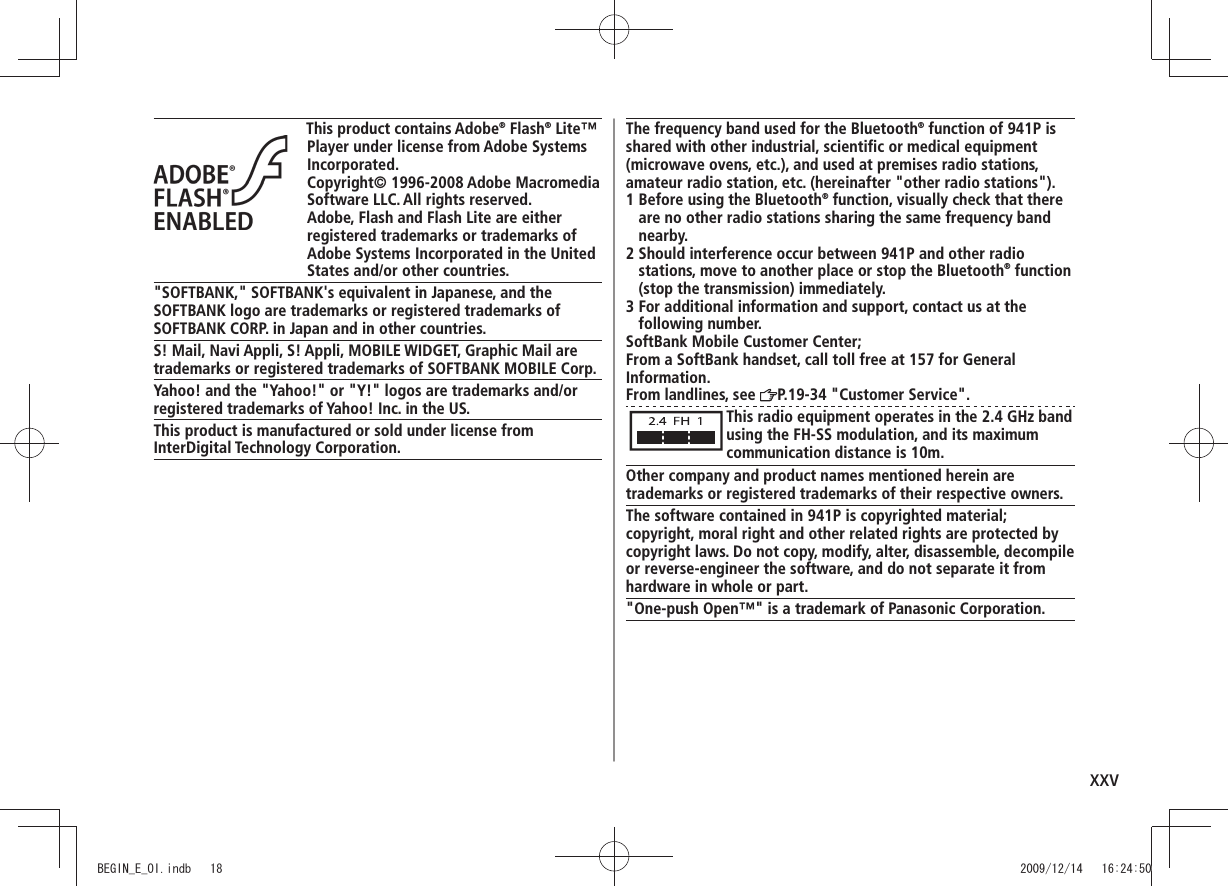 xxvThis product contains Adobe® Flash® Lite™ Player under license from Adobe Systems Incorporated.Copyright© 1996-2008 Adobe Macromedia Software LLC. All rights reserved.Adobe, Flash and Flash Lite are either registered trademarks or trademarks of Adobe Systems Incorporated in the United States and/or other countries.&quot;SOFTBANK,&quot; SOFTBANK&apos;s equivalent in Japanese, and the SOFTBANK logo are trademarks or registered trademarks of SOFTBANK CORP. in Japan and in other countries.S! Mail, Navi Appli, S! Appli, MOBILE WIDGET, Graphic Mail are trademarks or registered trademarks of SOFTBANK MOBILE Corp.Yahoo! and the &quot;Yahoo!&quot; or &quot;Y!&quot; logos are trademarks and/or registered trademarks of Yahoo! Inc. in the US.This product is manufactured or sold under license from InterDigital Technology Corporation.The frequency band used for the Bluetooth® function of 941P is shared with other industrial, scientific or medical equipment (microwave ovens, etc.), and used at premises radio stations, amateur radio station, etc. (hereinafter &quot;other radio stations&quot;).1  Before using the Bluetooth® function, visually check that there are no other radio stations sharing the same frequency band nearby.2  Should interference occur between 941P and other radio stations, move to another place or stop the Bluetooth® function (stop the transmission) immediately.3  For additional information and support, contact us at the following number.SoftBank Mobile Customer Center;From a SoftBank handset, call toll free at 157 for GeneralInformation.From landlines, see  P.19-34 &quot;Customer Service&quot;.This radio equipment operates in the 2.4 GHz band using the FH-SS modulation, and its maximum communication distance is 10m.Other company and product names mentioned herein are trademarks or registered trademarks of their respective owners.The software contained in 941P is copyrighted material;copyright, moral right and other related rights are protected by copyright laws. Do not copy, modify, alter, disassemble, decompile or reverse-engineer the software, and do not separate it from hardware in whole or part.&quot;One-push Open™&quot; is a trademark of Panasonic Corporation.BEGIN_E_OI.indb   18 2009/12/14   16:24:50