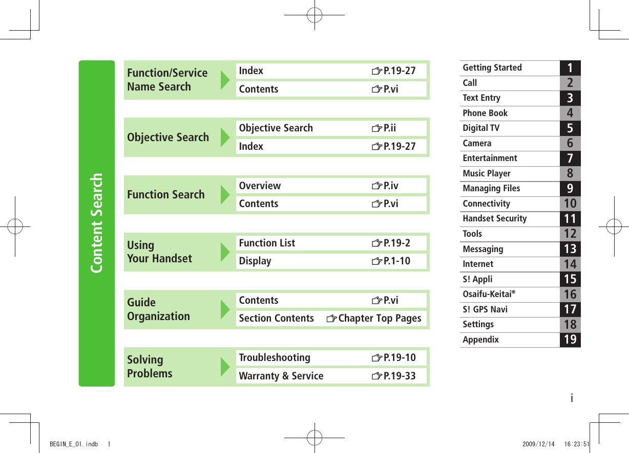 iContent SearchFunction/Service Name SearchIndex  P.19-27Contents  P.viObjective Search Objective Search  P.iiIndex  P.19-27Function Search Overview  P.ivContents  P.viUsing  Your HandsetFunction List  P.19-2Display  P.1-10Guide OrganizationContents  P.viSection Contents  Chapter Top PagesSolving  ProblemsTroubleshooting  P.19-10Warranty &amp; Service  P.19-33Getting StartedCall12Text EntryPhone Book34Digital TV 56CameraEntertainment 78Music PlayerManaging Files 910ConnectivityHandset Security 1112ToolsMessaging 1314InternetS! Appli 1516Osaifu-Keitai®171819S! GPS NaviSettingsAppendixBEGIN_E_OI.indb   1 2009/12/14   16:23:51