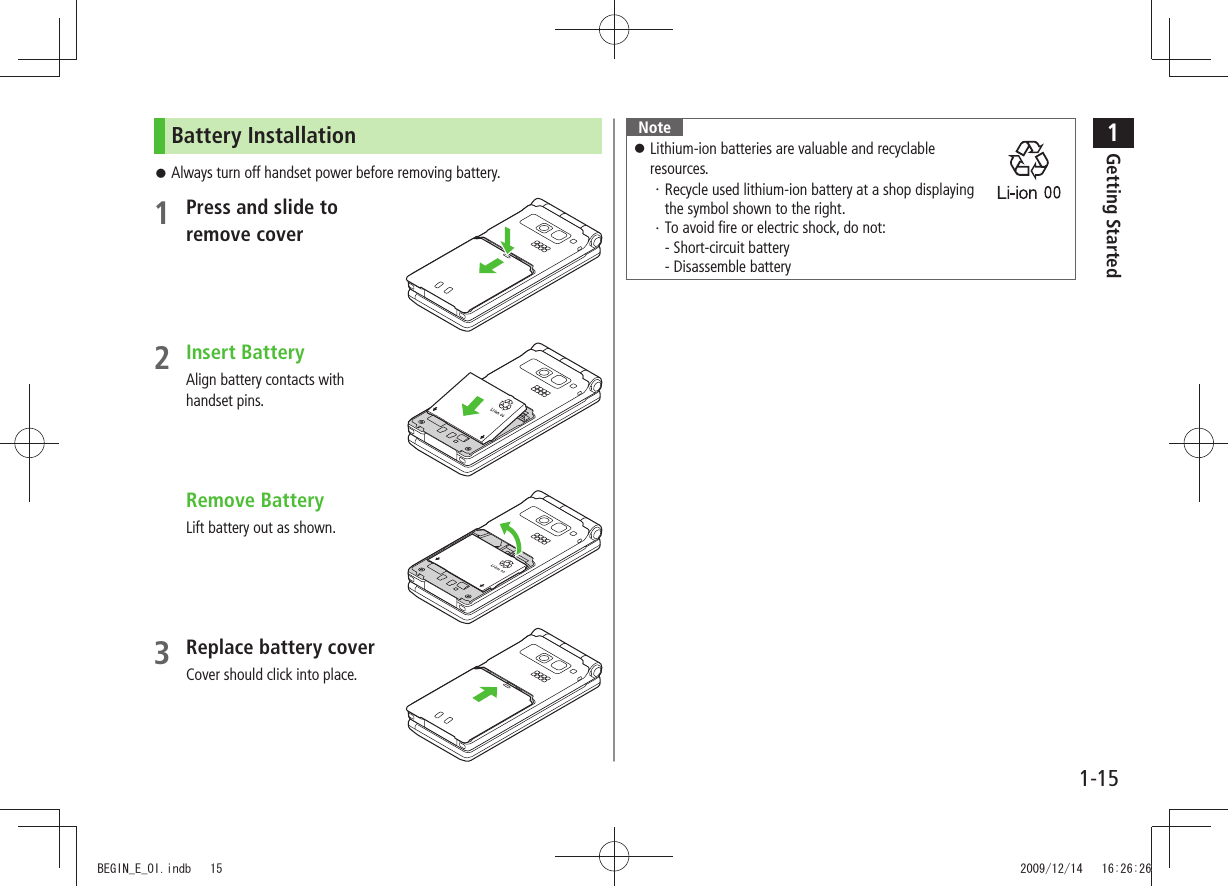 1Getting Started1-15Battery InstallationAlways turn off handset power before removing battery. 󱛠1 Press and slide to  remove cover2 Insert BatteryAlign battery contacts with  handset pins. Remove BatteryLift battery out as shown.3 Replace battery coverCover should click into place.Note 󱛠Lithium-ion batteries are valuable and recyclable  resources.Recycle used lithium-ion battery at a shop displaying  ・ the symbol shown to the right.To avoid fire or electric shock, do not: ・ - Short-circuit battery - Disassemble batteryBEGIN_E_OI.indb   15 2009/12/14   16:26:26