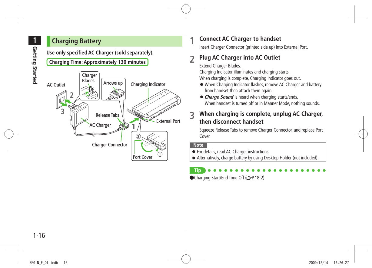 1Getting Started1-161 Connect AC Charger to handsetInsert Charger Connector (printed side up) into External Port.2 Plug AC Charger into AC OutletExtend Charger Blades.Charging Indicator illuminates and charging starts.When charging is complete, Charging Indicator goes out.When Charging Indicator flashes, remove AC Charger and battery  󱛠from handset then attach them again.Charge Sound 󱛠 is heard when charging starts/ends. When handset is turned off or in Manner Mode, nothing sounds.3 When charging is complete, unplug AC Charger, then disconnect handsetSqueeze Release Tabs to remove Charger Connector, and replace Port Cover.NoteFor details, read AC Charger instructions. 󱛠Alternatively, charge battery by using Desktop Holder (not included). 󱛠Tip●Charging Start/End Tone Off ( P.18-2)Charging BatteryUse only specified AC Charger (sold separately).Charging Time: Approximately 130 minutesPort Cover AC OutletChargerBlades23Arrows up1Charging IndicatorRelease TabsAC ChargerCharger ConnectorExternal PortBEGIN_E_OI.indb   16 2009/12/14   16:26:27