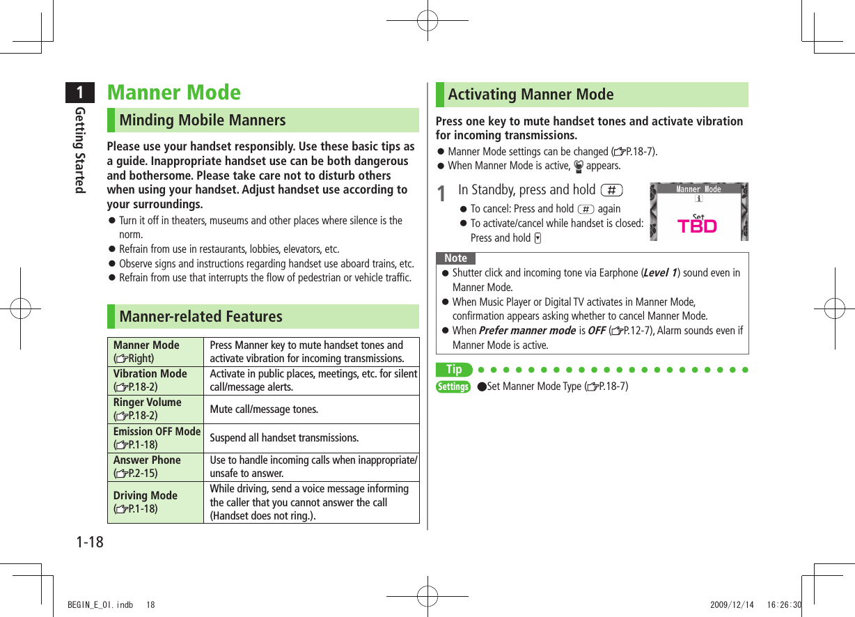 1Getting Started1-18Activating Manner ModePress one key to mute handset tones and activate vibration for incoming transmissions.Manner Mode settings can be changed ( 󱛠P.18-7).When Manner Mode is active,  󱛠 appears.1  In Standby, press and hold To cancel: Press and hold  󱛠 againTo activate/cancel while handset is closed:   󱛠Press and hold NoteShutter click and incoming tone via Earphone ( 󱛠Level 1) sound even in Manner Mode.When Music Player or Digital TV activates in Manner Mode,  󱛠confirmation appears asking whether to cancel Manner Mode.When  󱛠Prefer manner mode is OFF ( P.12-7), Alarm sounds even if Manner Mode is active.TipSettings  ●Set Manner Mode Type ( P.18-7)Manner ModeMinding Mobile MannersPlease use your handset responsibly. Use these basic tips as a guide. Inappropriate handset use can be both dangerous and bothersome. Please take care not to disturb others when using your handset. Adjust handset use according to your surroundings.Turn it off in theaters, museums and other places where silence is the  󱛠norm.Refrain from use in restaurants, lobbies, elevators, etc. 󱛠Observe signs and instructions regarding handset use aboard trains, etc. 󱛠Refrain from use that interrupts the flow of pedestrian or vehicle traffic. 󱛠Manner-related FeaturesManner Mode  (Right)Press Manner key to mute handset tones and activate vibration for incoming transmissions.Vibration Mode  (P.18-2)Activate in public places, meetings, etc. for silent call/message alerts.Ringer Volume  (P.18-2) Mute call/message tones.Emission OFF Mode  ( P.1-18) Suspend all handset transmissions.Answer Phone  (P.2-15)Use to handle incoming calls when inappropriate/unsafe to answer.Driving Mode  (P.1-18)While driving, send a voice message informing the caller that you cannot answer the call (Handset does not ring.).TBDBEGIN_E_OI.indb   18 2009/12/14   16:26:30