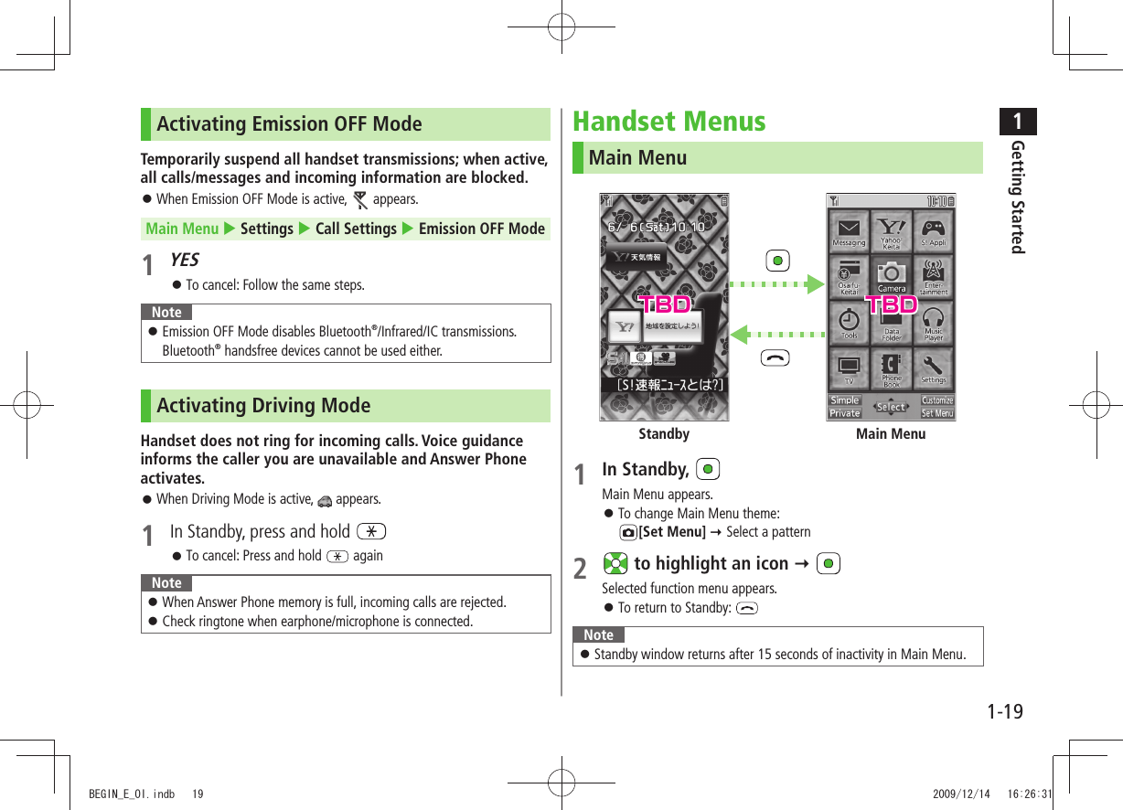 1Getting Started1-19Activating Emission OFF ModeTemporarily suspend all handset transmissions; when active, all calls/messages and incoming information are blocked.When Emission OFF Mode is active,  󱛠 appears.Main Menu  Settings  Call Settings  Emission OFF Mode1 YESTo cancel: Follow the same steps. 󱛠NoteEmission OFF Mode disables Bluetooth 󱛠®/Infrared/IC transmissions. Bluetooth® handsfree devices cannot be used either.Activating Driving ModeHandset does not ring for incoming calls. Voice guidance informs the caller you are unavailable and Answer Phone activates.When Driving Mode is active,  󱛠 appears.1  In Standby, press and hold To cancel: Press and hold  󱛠 againNoteWhen Answer Phone memory is full, incoming calls are rejected. 󱛠Check ringtone when earphone/microphone is connected. 󱛠Handset MenusMain Menu1 In Standby, Main Menu appears.To change Main Menu theme:   󱛠[Set Menu]  Select a pattern2   to highlight an icon  Selected function menu appears.To return to Standby:  󱛠NoteStandby window returns after 15 seconds of inactivity in Main Menu. 󱛠Main MenuStandbyTBD TBDBEGIN_E_OI.indb   19 2009/12/14   16:26:31