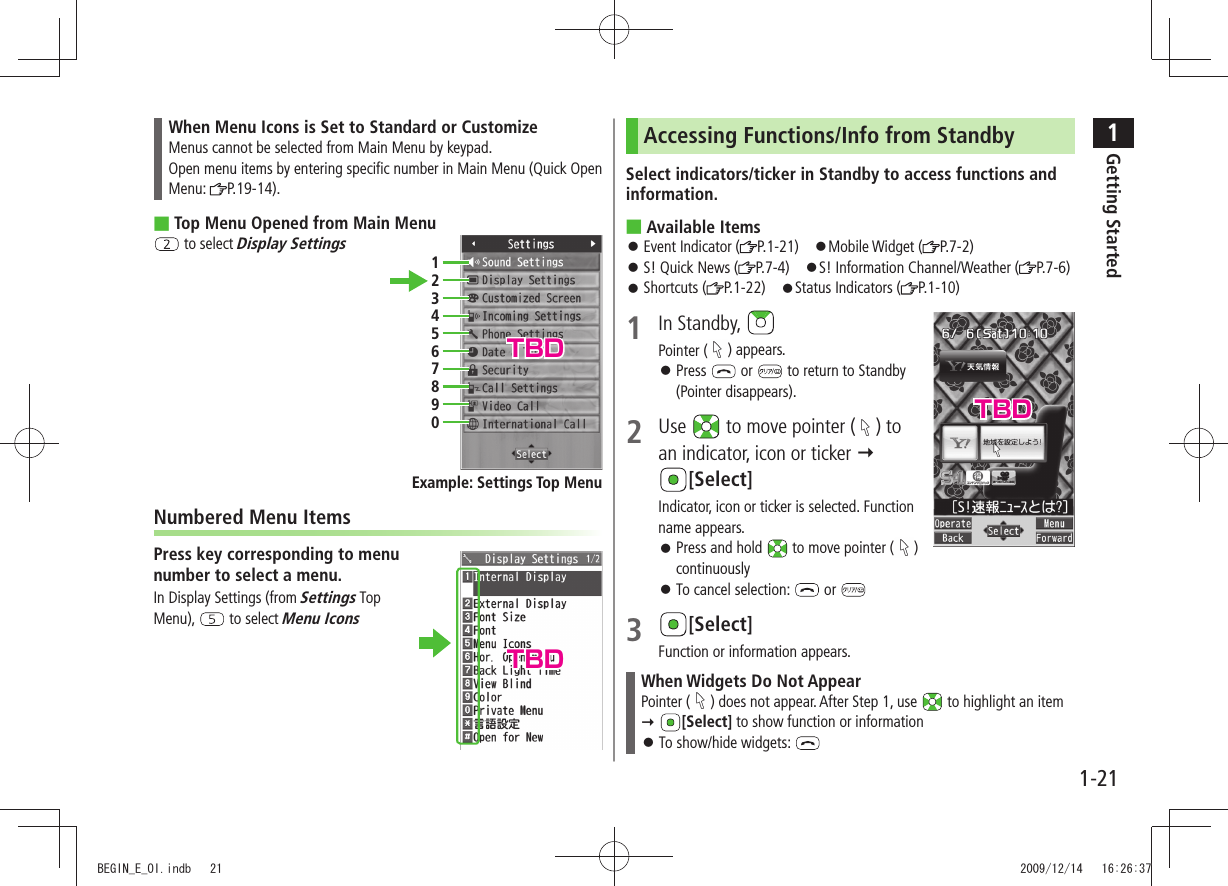 1Getting Started1-21When Menu Icons is Set to Standard or CustomizeMenus cannot be selected from Main Menu by keypad.Open menu items by entering specific number in Main Menu (Quick Open Menu:  P.19-14).Top Menu Opened from Main Menu ■ to select Display SettingsNumbered Menu ItemsPress key corresponding to menu  number to select a menu.In Display Settings (from Settings Top Menu),   to select Menu Icons1234567890Example: Settings Top MenuAccessing Functions/Info from StandbySelect indicators/ticker in Standby to access functions and information.Available Items ■Event Indicator ( 󱛠P.1-21) 󱛠Mobile Widget ( P.7-2)S! Quick News ( 󱛠P.7-4) 󱛠S! Information Channel/Weather ( P.7-6)Shortcuts ( 󱛠P.1-22) 󱛠Status Indicators ( P.1-10)1 In Standby, Pointer ( ) appears.Press  󱛠 or   to return to Standby (Pointer disappears).2 Use   to move pointer ( ) to an indicator, icon or ticker   [Select]Indicator, icon or ticker is selected. Function name appears.Press and hold  󱛠 to move pointer ( ) continuouslyTo cancel selection:  󱛠 or 3 [Select]Function or information appears.When Widgets Do Not AppearPointer ( ) does not appear. After Step 1, use   to highlight an item  [Select] to show function or information To show/hide widgets:  󱛠TBDTBDTBDBEGIN_E_OI.indb   21 2009/12/14   16:26:37
