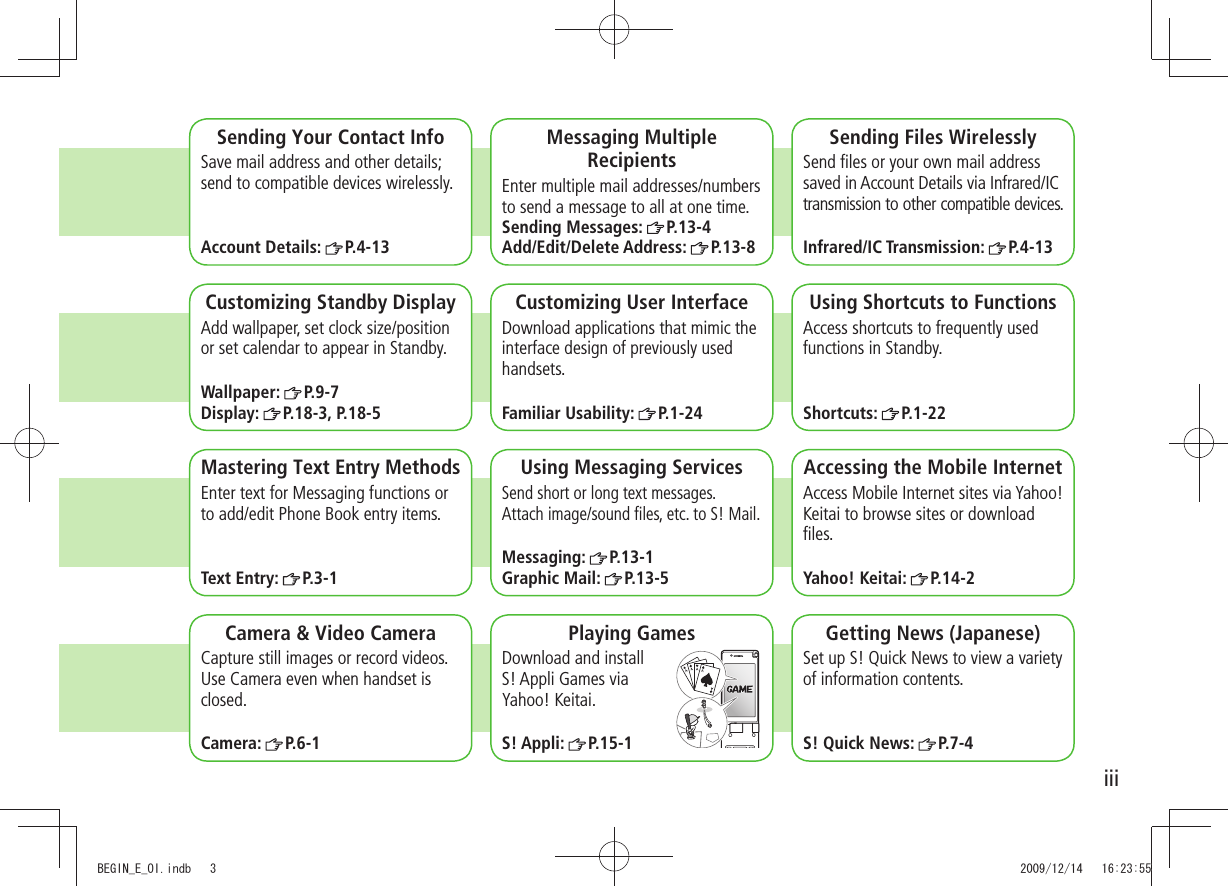 iiiCamera &amp; Video CameraCapture still images or record videos. Use Camera even when handset is closed.Camera:  P.6-1Sending Your Contact InfoSave mail address and other details; send to compatible devices wirelessly.Account Details:  P.4-13Messaging Multiple RecipientsEnter multiple mail addresses/numbers to send a message to all at one time.Sending Messages:  P.13-4Add/Edit/Delete Address:  P.13-8Sending Files WirelesslySend ﬁles or your own mail address saved in Account Details via Infrared/IC transmission to other compatible devices.Infrared/IC Transmission:  P.4-13Customizing Standby DisplayAdd wallpaper, set clock size/position or set calendar to appear in Standby.Wallpaper:  P.9-7Display:  P.18-3, P.18-5Customizing User InterfaceDownload applications that mimic the interface design of previously used handsets.Familiar Usability:  P.1-24Using Shortcuts to FunctionsAccess shortcuts to frequently used functions in Standby.Shortcuts:  P.1-22Mastering Text Entry MethodsEnter text for Messaging functions or to add/edit Phone Book entry items.Text Entry:  P.3-1Using Messaging ServicesSend short or long text messages.  Attach image/sound ﬁles, etc. to S! Mail.Messaging:  P.13-1Graphic Mail:  P.13-5Accessing the Mobile InternetAccess Mobile Internet sites via Yahoo! Keitai to browse sites or download ﬁles.Yahoo! Keitai:  P.14-2Playing GamesDownload and install  S! Appli Games via  Yahoo! Keitai.S! Appli:  P.15-1Getting News (Japanese)Set up S! Quick News to view a variety of information contents.S! Quick News:  P.7-4BEGIN_E_OI.indb   3 2009/12/14   16:23:55