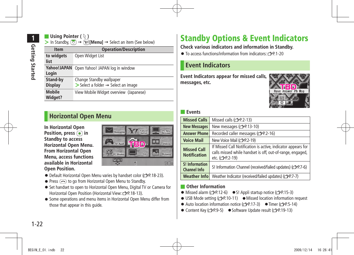 1Getting Started1-22Standby Options &amp; Event IndicatorsCheck various indicators and information in Standby.To access functions/information from indicators:  󱛠P.1-20Event IndicatorsEvent Indicators appear for missed calls,  messages, etc.Events ■Missed Calls Missed calls ( P.2-13)New MessagesNew messages ( P.13-10)Answer PhoneRecorded caller messages ( P.2-16)Voice Mail New Voice Mail ( P. 2 - 1 9 )Missed Call NotificationIf Missed Call Notification is active, indicator appears for calls missed while handset is off, out-of-range, engaged, etc. ( P.2-19)S! Information Channel InfoS! Information Channel (received/failed updates) ( P. 7 - 6 )Weather Info Weather Indicator (received/failed updates) ( P.7-7)Other Information ■Missed alarm ( 󱛠P.12-6) 󱛠S! Appli startup notice ( P.15-3)USB Mode setting ( 󱛠P.10-11) 󱛠Missed location information requestAuto location information notice ( 󱛠P.17-3) 󱛠Timer ( P.5-14)Content Key ( 󱛠P.9-5) 󱛠Software Update result ( P.19-13)Using Pointer ( ■) In Standby,  ＞  [Menu]  Select an item (See below)Item Operation/Descriptionto widgets listOpen Widget ListYahoo!JAPAN LoginOpen Yahoo! JAPAN log in windowStand-by DisplayChange Standby wallpaperSelect a folder  ＞ Select an imageMobile Widget?View Mobile Widget overview  (Japanese)Horizontal Open MenuIn Horizontal Open  Position, press   in Standby to access Horizontal Open Menu.  From Horizontal Open Menu, access functions available in Horizontal Open Position.Default Horizontal Open Menu varies by handset color ( 󱛠P.18-23).Press  󱛠 to go from Horizontal Open Menu to Standby.Set handset to open to Horizontal Open Menu, Digital TV or Camera for  󱛠Horizontal Open Position (Horizontal View:  P.18-13).Some operations and menu items in Horizontal Open Menu differ from  󱛠those that appear in this guide.TBDTBDBEGIN_E_OI.indb   22 2009/12/14   16:26:41