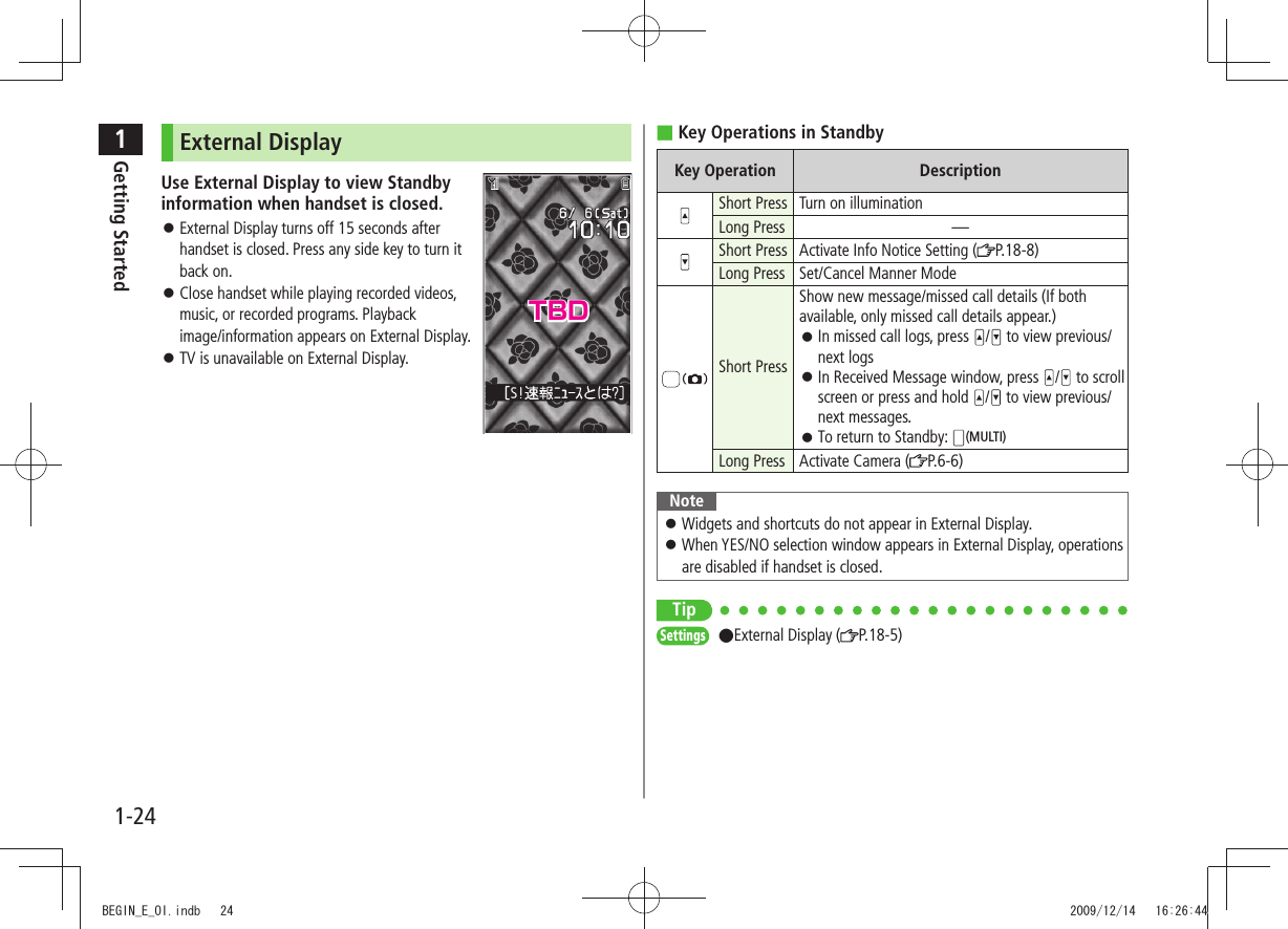 1Getting Started1-24Key Operations in Standby ■Key Operation DescriptionShort Press Turn on illuminationLong Press —Short Press Activate Info Notice Setting ( P.18-8)Long Press Set/Cancel Manner ModeShort PressShow new message/missed call details (If both available, only missed call details appear.)In missed call logs, press  󱛠/  to view previous/next logsIn Received Message window, press  󱛠/ to scroll screen or press and hold  /  to view previous/next messages.To return to Standby:  󱛠(MULTI)Long Press Activate Camera ( P.6-6)NoteWidgets and shortcuts do not appear in External Display. 󱛠When YES/NO selection window appears in External Display, operations  󱛠are disabled if handset is closed.TipSettings  ●External Display ( P.18-5)External DisplayUse External Display to view Standby  information when handset is closed.External Display turns off 15 seconds after  󱛠handset is closed. Press any side key to turn it back on.Close handset while playing recorded videos,  󱛠music, or recorded programs. Playback  image/information appears on External Display.TV is unavailable on External Display. 󱛠TBDBEGIN_E_OI.indb   24 2009/12/14   16:26:44