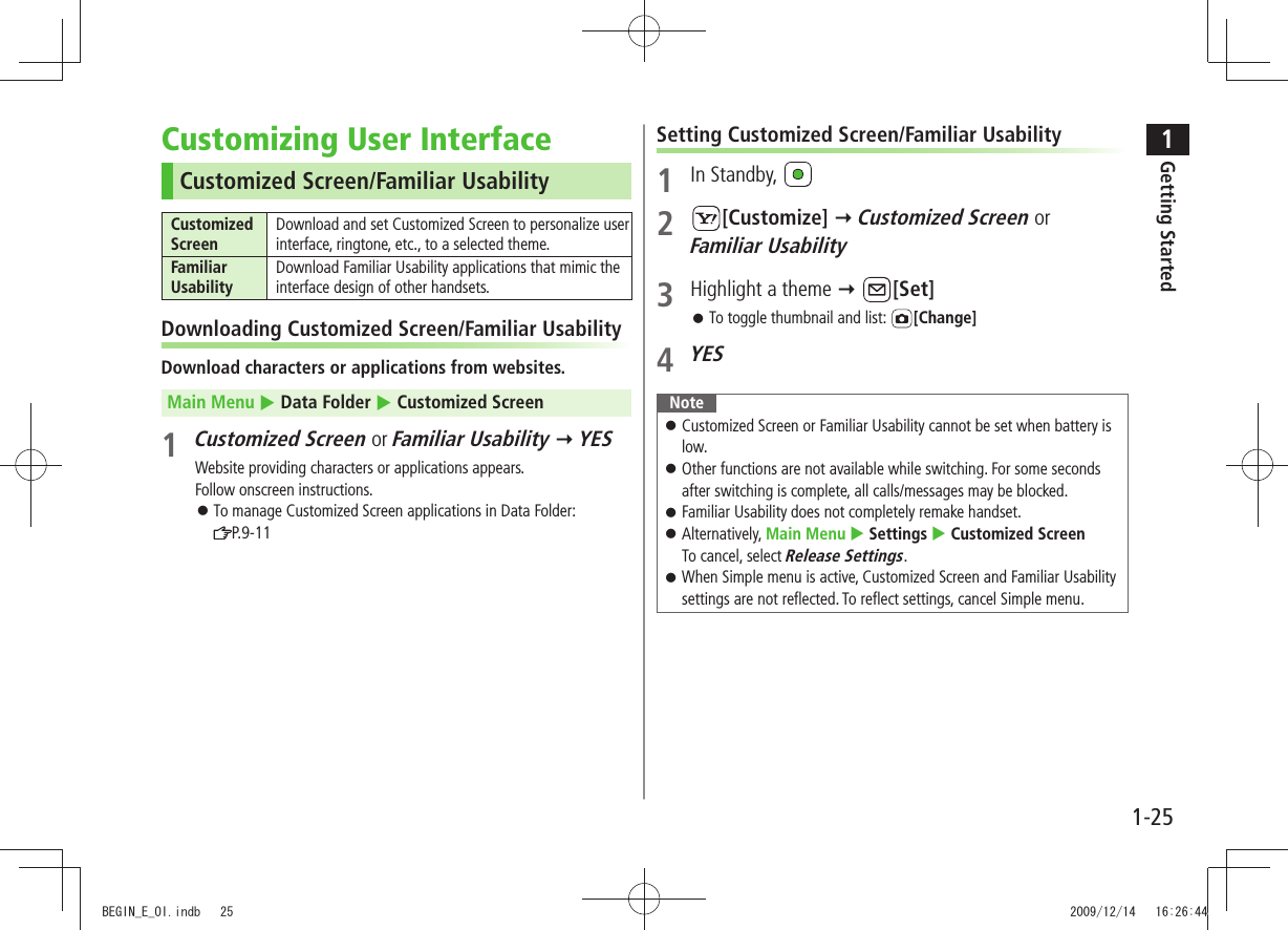 1Getting Started1-25Customizing User InterfaceCustomized Screen/Familiar UsabilityCustomized ScreenDownload and set Customized Screen to personalize user interface, ringtone, etc., to a selected theme.Familiar UsabilityDownload Familiar Usability applications that mimic the interface design of other handsets.Downloading Customized Screen/Familiar UsabilityDownload characters or applications from websites.Main Menu  Data Folder  Customized Screen1 Customized Screen or Familiar Usability  YESWebsite providing characters or applications appears.Follow onscreen instructions.To manage Customized Screen applications in Data Folder:   󱛠P.9-11Setting Customized Screen/Familiar Usability1 In Standby, 2 [Customize]  Customized Screen or  Familiar Usability3  Highlight a theme  [Set]To toggle thumbnail and list:  󱛠[Change]4 YESNoteCustomized Screen or Familiar Usability cannot be set when battery is  󱛠low.Other functions are not available while switching. For some seconds  󱛠after switching is complete, all calls/messages may be blocked.Familiar Usability does not completely remake handset. 󱛠Alternatively,  󱛠Main Menu  Settings  Customized Screen To cancel, select Release Settings.When Simple menu is active, Customized Screen and Familiar Usability  󱛠settings are not reflected. To reflect settings, cancel Simple menu.BEGIN_E_OI.indb   25 2009/12/14   16:26:44