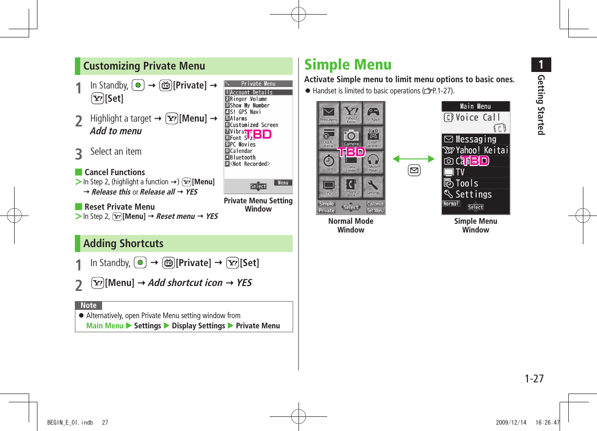 1Getting Started1-27Customizing Private Menu 1 In Standby,    [Private]   [Set]2 Highlight a target  [Menu]  Add to menu3  Select an itemCancel Functions ■In Step 2, (highlight a function  ＞)  [Menu]   Release this or Release all  YESReset Private Menu ■In Step 2,  ＞[Menu]  Reset menu  YESAdding Shortcuts1 In Standby,    [Private]  [Set]2 [Menu]  Add shortcut icon  YESNoteAlternatively, open Private Menu setting window from   󱛠Main Menu  Settings  Display Settings  Private MenuPrivate Menu Setting WindowSimple MenuActivate Simple menu to limit menu options to basic ones.Handset is limited to basic operations ( 󱛠P.1-27).Normal Mode WindowSimple Menu WindowTBDTBD TBDBEGIN_E_OI.indb   27 2009/12/14   16:26:47