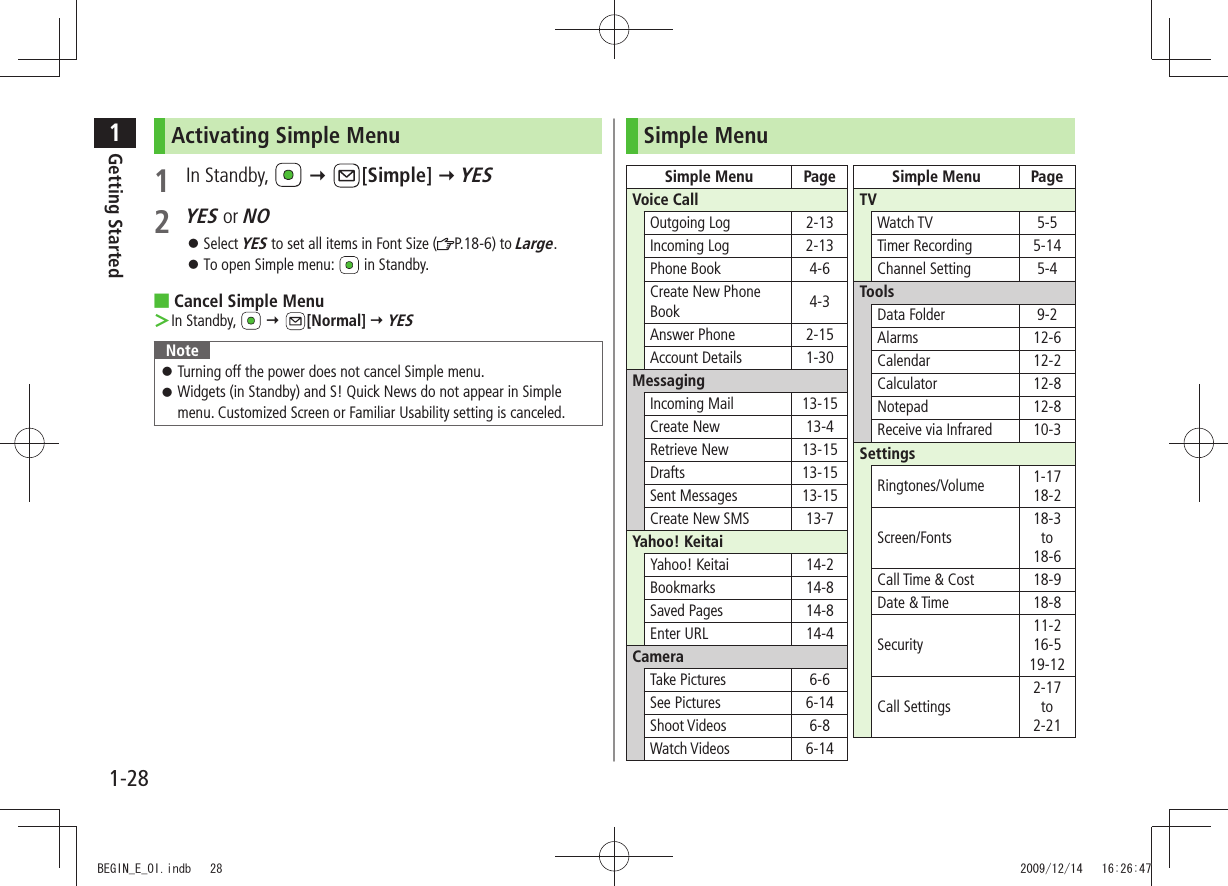 1Getting Started1-28Activating Simple Menu1 In Standby,    [Simple]  YES2 YES or NOSelect  󱛠YES to set all items in Font Size ( P.18-6) to Large.To open Simple menu:  󱛠 in Standby.Cancel Simple Menu ■In Standby,  ＞  [Normal]  YESNoteTurning off the power does not cancel Simple menu. 󱛠Widgets (in Standby) and S! Quick News do not appear in Simple  󱛠menu. Customized Screen or Familiar Usability setting is canceled.Simple MenuSimple Menu PageVoice CallOutgoing Log 2-13Incoming Log 2-13Phone Book 4-6Create New Phone Book 4-3Answer Phone 2-15Account Details 1-30MessagingIncoming Mail 13-15Create New 13-4Retrieve New 13-15Drafts 13-15Sent Messages 13-15Create New SMS 13-7Yahoo! KeitaiYahoo! Keitai 14-2Bookmarks 14-8Saved Pages 14-8Enter URL 14-4CameraTake Pictures 6-6See Pictures 6-14Shoot Videos 6-8Watch Videos 6-14Simple Menu PageTVWatch TV 5-5Timer Recording 5-14Channel Setting 5-4ToolsData Folder 9-2Alarms 12-6Calendar 12-2Calculator 12-8Notepad 12-8Receive via Infrared 10-3SettingsRingtones/Volume 1-1718-2Screen/Fonts18-3to18-6Call Time &amp; Cost 18-9Date &amp; Time 18-8Security11-216-519-12Call Settings2-17to2-21BEGIN_E_OI.indb   28 2009/12/14   16:26:47