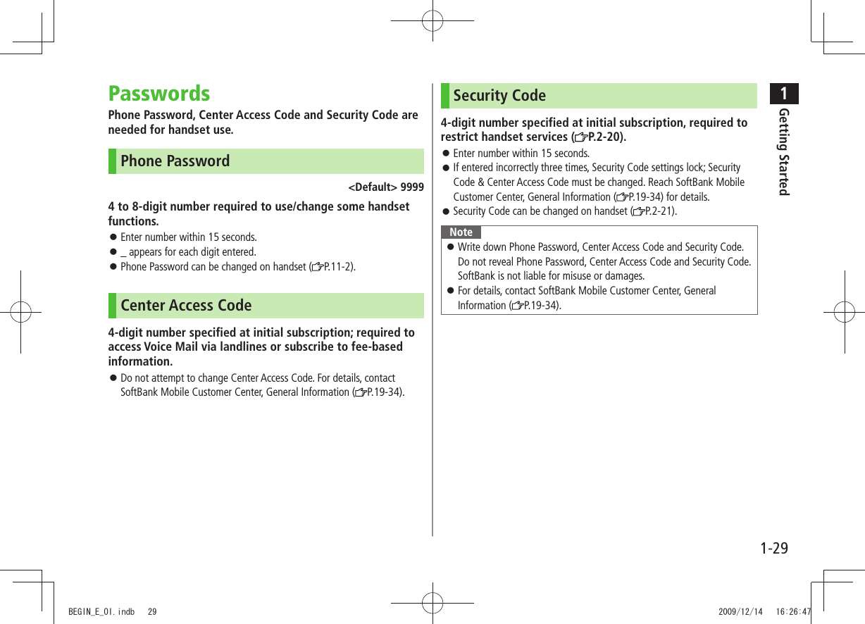 1Getting Started1-29PasswordsPhone Password, Center Access Code and Security Code are needed for handset use.Phone Password&lt;Default&gt; 99994 to 8-digit number required to use/change some handset functions.Enter number within 15 seconds. 󱛠_ appears for each digit entered. 󱛠Phone Password can be changed on handset ( 󱛠P.11-2).Center Access Code4-digit number specified at initial subscription; required to access Voice Mail via landlines or subscribe to fee-based information.Do not attempt to change Center Access Code. For details, contact  󱛠SoftBank Mobile Customer Center, General Information ( P.19-34).Security Code4-digit number specified at initial subscription, required to restrict handset services ( P.2-20).Enter number within 15 seconds. 󱛠If entered incorrectly three times, Security Code settings lock; Security  󱛠Code &amp; Center Access Code must be changed. Reach SoftBank Mobile Customer Center, General Information ( P.19-34) for details.Security Code can be changed on handset ( 󱛠P.2-21).NoteWrite down Phone Password, Center Access Code and Security Code.  󱛠Do not reveal Phone Password, Center Access Code and Security Code. SoftBank is not liable for misuse or damages.For details, contact SoftBank Mobile Customer Center, General  󱛠Information ( P.19-34).BEGIN_E_OI.indb   29 2009/12/14   16:26:47