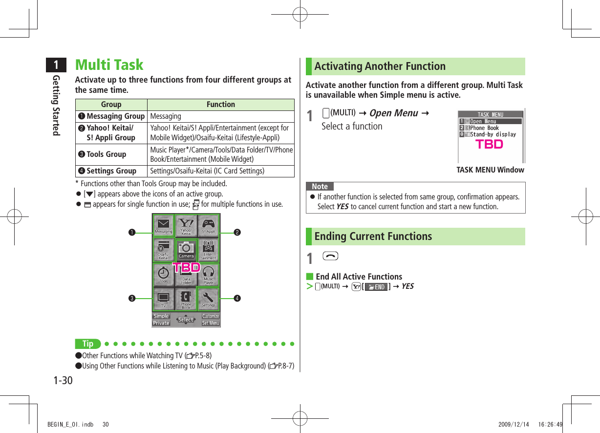 1Getting Started1-30Multi TaskActivate up to three functions from four different groups at the same time.Group Function󰝄❶ Messaging Group Messaging󰝄❷  Yahoo! Keitai/ S! Appli GroupYahoo! Keitai/S! Appli/Entertainment (except for Mobile Widget)/Osaifu-Keitai (Lifestyle-Appli)󰝄❸ Tools GroupMusic Player*/Camera/Tools/Data Folder/TV/Phone Book/Entertainment (Mobile Widget)󰝄❹ Settings Group Settings/Osaifu-Keitai (IC Card Settings)* Functions other than Tools Group may be included.[ 󱛠▼] appears above the icons of an active group. 󱛠 appears for single function in use;   for multiple functions in use.Tip●Other Functions while Watching TV ( P.5-8)●Using Other Functions while Listening to Music (Play Background) ( P.8-7)❶❸❷❹Activating Another FunctionActivate another function from a different group. Multi Task is unavailable when Simple menu is active.1 (MULTI)  Open Menu   Select a functionNoteIf another function is selected from same group, confirmation appears.  󱛠Select YES to cancel current function and start a new function.Ending Current Functions1 End All Active Functions ■ ＞(MULTI)  [ ]  YESTASK MENU WindowTBDTBDBEGIN_E_OI.indb   30 2009/12/14   16:26:49