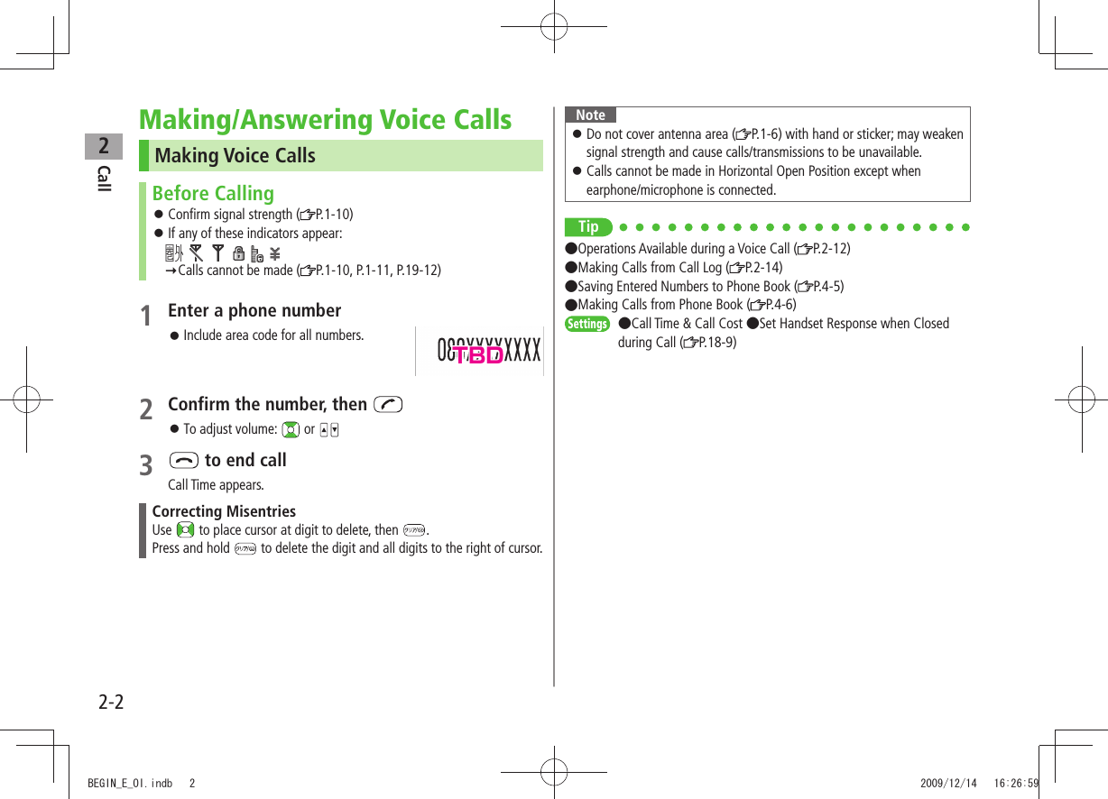 Call22-2Making/Answering Voice CallsMaking Voice CallsBefore CallingConfirm signal strength ( 󱛠P.1-10)If any of these indicators appear: 󱛠              Calls cannot be made ( P.1-10, P.1-11, P.19-12)1 Enter a phone number 󱛠Include area code for all numbers.2 Confirm the number, then To adjust volume:  󱛠 or 3   to end callCall Time appears.Correcting MisentriesUse   to place cursor at digit to delete, then  .Press and hold   to delete the digit and all digits to the right of cursor.NoteDo not cover antenna area ( 󱛠P.1-6) with hand or sticker; may weaken signal strength and cause calls/transmissions to be unavailable.Calls cannot be made in Horizontal Open Position except when  󱛠earphone/microphone is connected.Tip●Operations Available during a Voice Call ( P.2-12)  ●Making Calls from Call Log ( P.2-14)  ●Saving Entered Numbers to Phone Book ( P.4-5)  ●Making Calls from Phone Book ( P.4-6)Settings  ●Call Time &amp; Call Cost ●Set Handset Response when Closed during Call ( P.18-9)TBDBEGIN_E_OI.indb   2 2009/12/14   16:26:59