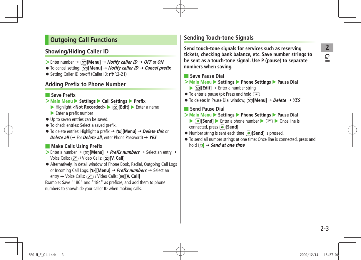 Call22-3Outgoing Call FunctionsShowing/Hiding Caller IDEnter number  ＞ [Menu]  Notify caller ID  OFF or ONTo cancel setting:  󱛠[Menu]  Notify caller ID  Cancel prefixSetting Caller ID on/off (Caller ID:  󱛠P.2-21)Adding Prefix to Phone NumberSave Prefix ■Main Menu ＞  Settings  Call Settings  Prefix   Highlight &lt;Not Recorded&gt;  [Edit]  Enter a name   Enter a prefix numberUp to seven entries can be saved. 󱛠To check entries: Select a saved prefix. 󱛠To delete entries: Highlight a prefix 󱛠  [Menu]  Delete this or Delete all ( For Delete all, enter Phone Password)  YESMake Calls Using Prefix ■Enter a number  ＞ [Menu]  Prefix numbers  Select an entry  Voice Calls:   / Video Calls:  [V. Call]Alternatively, in detail window of Phone Book, Redial, Outgoing Call Logs  󱛠or Incoming Call Logs,  [Menu]  Prefix numbers  Select an entry  Voice Calls:   / Video Calls:  [V. Call]Example: Save &quot;186&quot; and &quot;184&quot; as prefixes, and add them to phone numbers to show/hide your caller ID when making calls.Sending Touch-tone SignalsSend touch-tone signals for services such as reserving tickets, checking bank balance, etc. Save number strings to be sent as a touch-tone signal. Use P (pause) to separate numbers when saving.Save Pause Dial ■Main Menu ＞  Settings  Phone Settings  Pause Dial   [Edit]  Enter a number stringTo enter a pause (p): Press and hold  󱛠To delete: In Pause Dial window,  󱛠[Menu]  Delete  YESSend Pause Dial ■Main Menu ＞  Settings  Phone Settings  Pause Dial   [Send]  Enter a phone number    Once line is connected, press  [Send]Number string is sent each time  󱛠[Send] is pressed.To send all number strings at one time: Once line is connected, press and  󱛠hold   Send at one timeBEGIN_E_OI.indb   3 2009/12/14   16:27:04