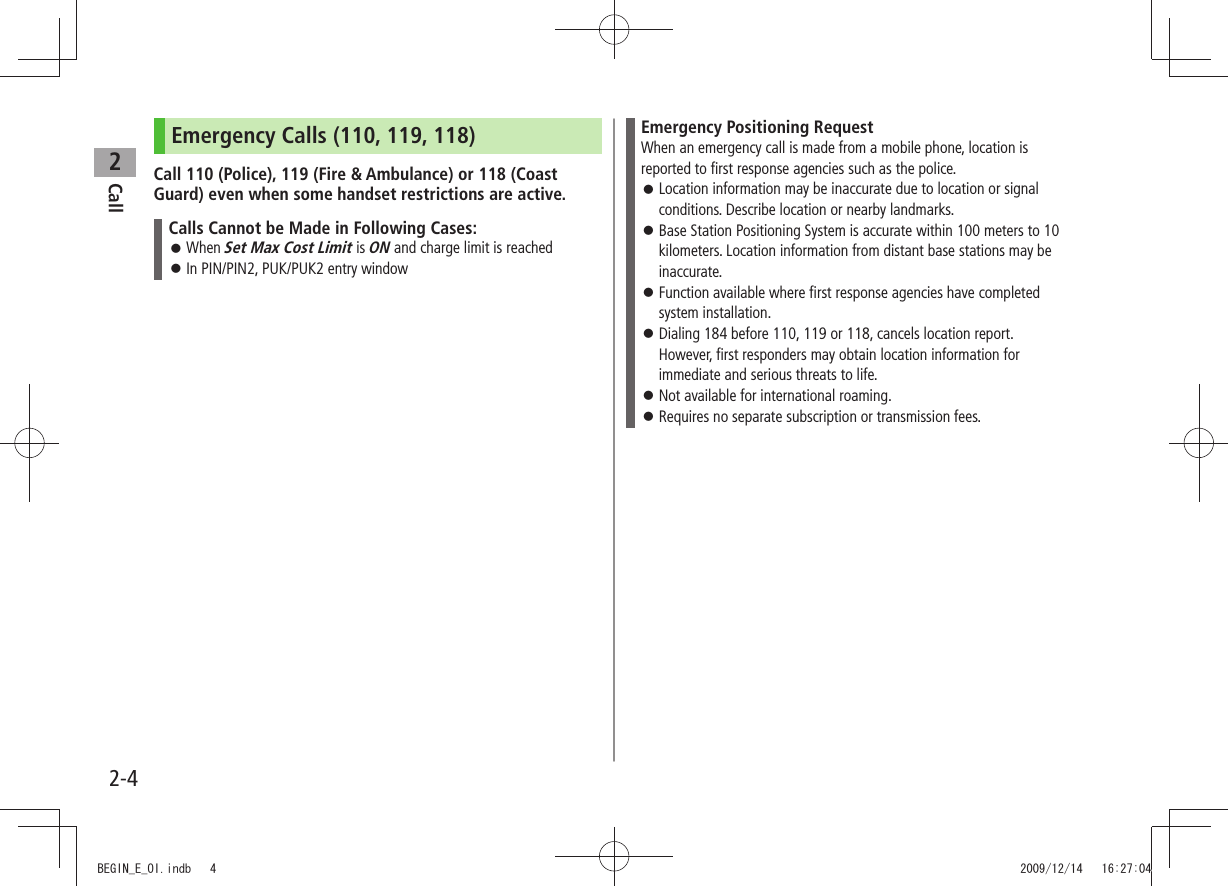 Call22-4Emergency Calls (110, 119, 118)Call 110 (Police), 119 (Fire &amp; Ambulance) or 118 (Coast Guard) even when some handset restrictions are active.Calls Cannot be Made in Following Cases:When  󱛠Set Max Cost Limit is ON and charge limit is reachedIn PIN/PIN2, PUK/PUK2 entry window 󱛠Emergency Positioning RequestWhen an emergency call is made from a mobile phone, location is reported to first response agencies such as the police.Location information may be inaccurate due to location or signal  󱛠conditions. Describe location or nearby landmarks.Base Station Positioning System is accurate within 100 meters to 10  󱛠kilometers. Location information from distant base stations may be inaccurate.Function available where first response agencies have completed  󱛠system installation.Dialing 184 before 110, 119 or 118, cancels location report.  󱛠However, first responders may obtain location information for immediate and serious threats to life.Not available for international roaming. 󱛠Requires no separate subscription or transmission fees. 󱛠BEGIN_E_OI.indb   4 2009/12/14   16:27:04