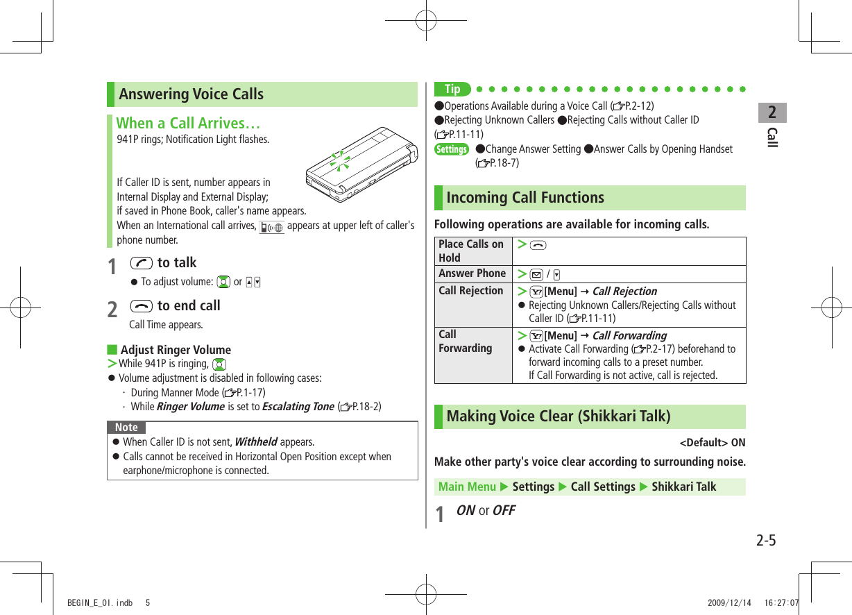 Call22-5Answering Voice CallsWhen a Call Arrives…941P rings; Notification Light flashes.If Caller ID is sent, number appears in  Internal Display and External Display;  if saved in Phone Book, caller&apos;s name appears.When an International call arrives,   appears at upper left of caller&apos;s phone number.1   to talk 󱛠To adjust volume:   or 2   to end callCall Time appears.Adjust Ringer Volume ■While 941P is ringing,  ＞Volume adjustment is disabled in following cases: 󱛠During Manner Mode (・  P.1-17)While ・ Ringer Volume is set to Escalating Tone ( P.18-2)NoteWhen Caller ID is not sent,  󱛠Withheld appears.Calls cannot be received in Horizontal Open Position except when  󱛠earphone/microphone is connected.Tip●Operations Available during a Voice Call ( P.2-12)●Rejecting Unknown Callers ●Rejecting Calls without Caller ID  (P.11-11)Settings  ●Change Answer Setting ●Answer Calls by Opening Handset (P.18-7)Incoming Call FunctionsFollowing operations are available for incoming calls.Place Calls on Hold ＞Answer Phone  ＞ / Call Rejection  ＞[Menu]  Call RejectionRejecting Unknown Callers/Rejecting Calls without  󱛠Caller ID ( P.11-11)Call Forwarding ＞[Menu]  Call ForwardingActivate Call Forwarding ( 󱛠P.2-17) beforehand to forward incoming calls to a preset number.  If Call Forwarding is not active, call is rejected.Making Voice Clear (Shikkari Talk)&lt;Default&gt; ONMake other party&apos;s voice clear according to surrounding noise.Main Menu  Settings  Call Settings  Shikkari Talk1 ON or OFFBEGIN_E_OI.indb   5 2009/12/14   16:27:07