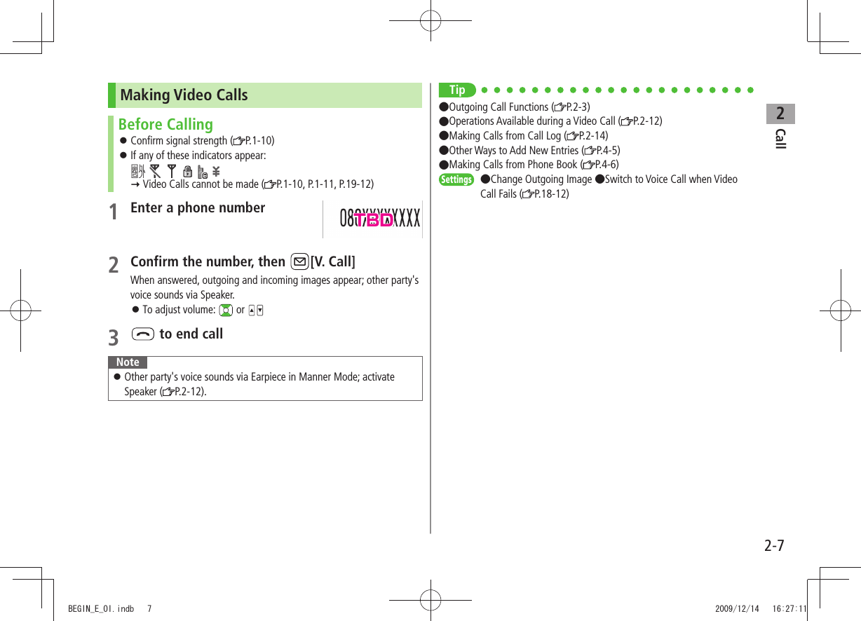 Call22-7Making Video CallsBefore CallingConfirm signal strength ( 󱛠P.1-10)If any of these indicators appear:  󱛠            Video Calls cannot be made ( P.1-10, P.1-11, P.19-12)1 Enter a phone number2 Confirm the number, then  [V. Call]When answered, outgoing and incoming images appear; other party&apos;s voice sounds via Speaker. 󱛠To adjust volume:   or 3  to end callNoteOther party&apos;s voice sounds via Earpiece in Manner Mode; activate  󱛠Speaker ( P.2-12).Tip●Outgoing Call Functions ( P.2-3)●Operations Available during a Video Call ( P.2-12)●Making Calls from Call Log ( P.2-14) ●Other Ways to Add New Entries ( P.4-5) ●Making Calls from Phone Book ( P.4-6)Settings  ●Change Outgoing Image ●Switch to Voice Call when Video Call Fails ( P.18-12)TBDBEGIN_E_OI.indb   7 2009/12/14   16:27:11