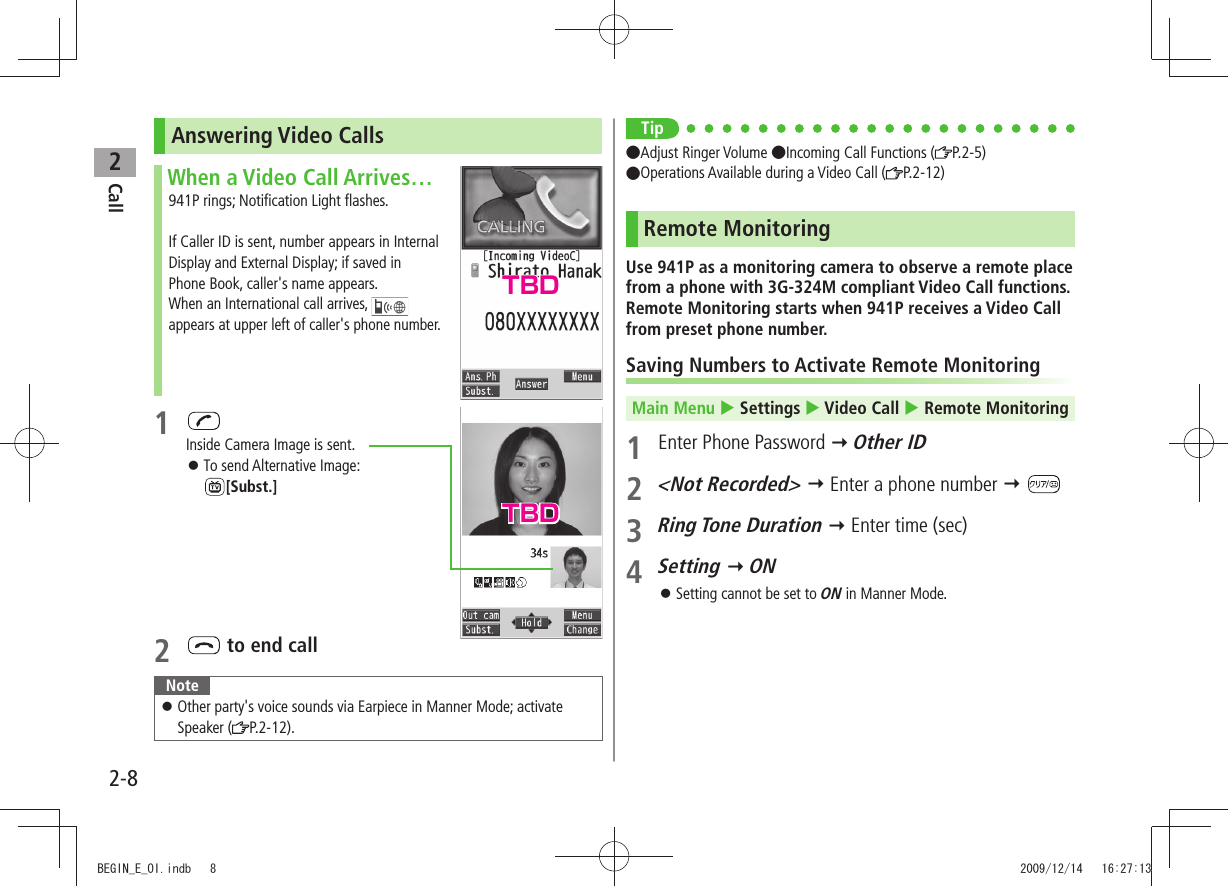 Call22-8Answering Video CallsWhen a Video Call Arrives…941P rings; Notification Light flashes.If Caller ID is sent, number appears in Internal Display and External Display; if saved in Phone Book, caller&apos;s name appears.When an International call arrives,   appears at upper left of caller&apos;s phone number.1 Inside Camera Image is sent.To send Alternative Image:   󱛠[Subst.]2   to end callNoteOther party&apos;s voice sounds via Earpiece in Manner Mode; activate  󱛠Speaker ( P.2-12).Tip●Adjust Ringer Volume ●Incoming Call Functions ( P.2-5) ●Operations Available during a Video Call ( P.2-12)Remote MonitoringUse 941P as a monitoring camera to observe a remote place from a phone with 3G-324M compliant Video Call functions. Remote Monitoring starts when 941P receives a Video Call from preset phone number.Saving Numbers to Activate Remote MonitoringMain Menu  Settings  Video Call  Remote Monitoring 1  Enter Phone Password  Other ID2 &lt;Not Recorded&gt;  Enter a phone number  3 Ring Tone Duration  Enter time (sec)4 Setting  ONSetting cannot be set to  󱛠ON in Manner Mode.TBDTBDBEGIN_E_OI.indb   8 2009/12/14   16:27:13