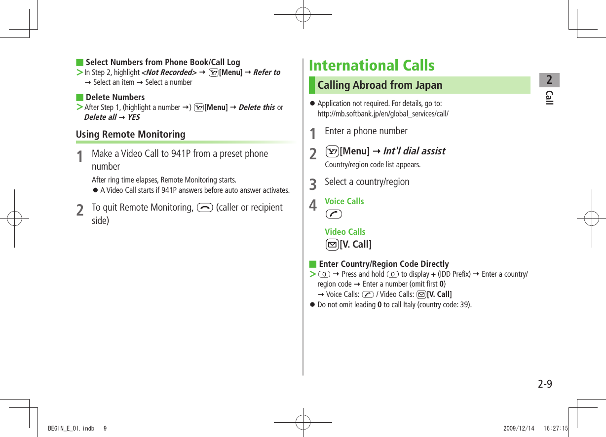 Call22-9Select Numbers from Phone Book/Call Log ■In Step 2, highlight  ＞&lt;Not Recorded&gt;  [Menu]  Refer to   Select an item  Select a numberDelete Numbers ■After Step 1, (highlight a number  ＞)  [Menu]  Delete this or  Delete all  YESUsing Remote Monitoring1  Make a Video Call to 941P from a preset phone numberAfter ring time elapses, Remote Monitoring starts.A Video Call starts if 941P answers before auto answer activates. 󱛠2  To quit Remote Monitoring,   (caller or recipient side)International CallsCalling Abroad from JapanApplication not required. For details, go to:  󱛠http://mb.softbank.jp/en/global_services/call/1  Enter a phone number2 [Menu]  Int&apos;l dial assistCountry/region code list appears.3  Select a country/region4 Voice Calls Video Calls[V. Call]Enter Country/Region Code Directly ■ ＞  Press and hold   to display + (IDD Prefix)  Enter a country/region code  Enter a number (omit first 0)   Voice Calls:   / Video Calls:  [V. Call]Do not omit leading  󱛠0 to call Italy (country code: 39).BEGIN_E_OI.indb   9 2009/12/14   16:27:15