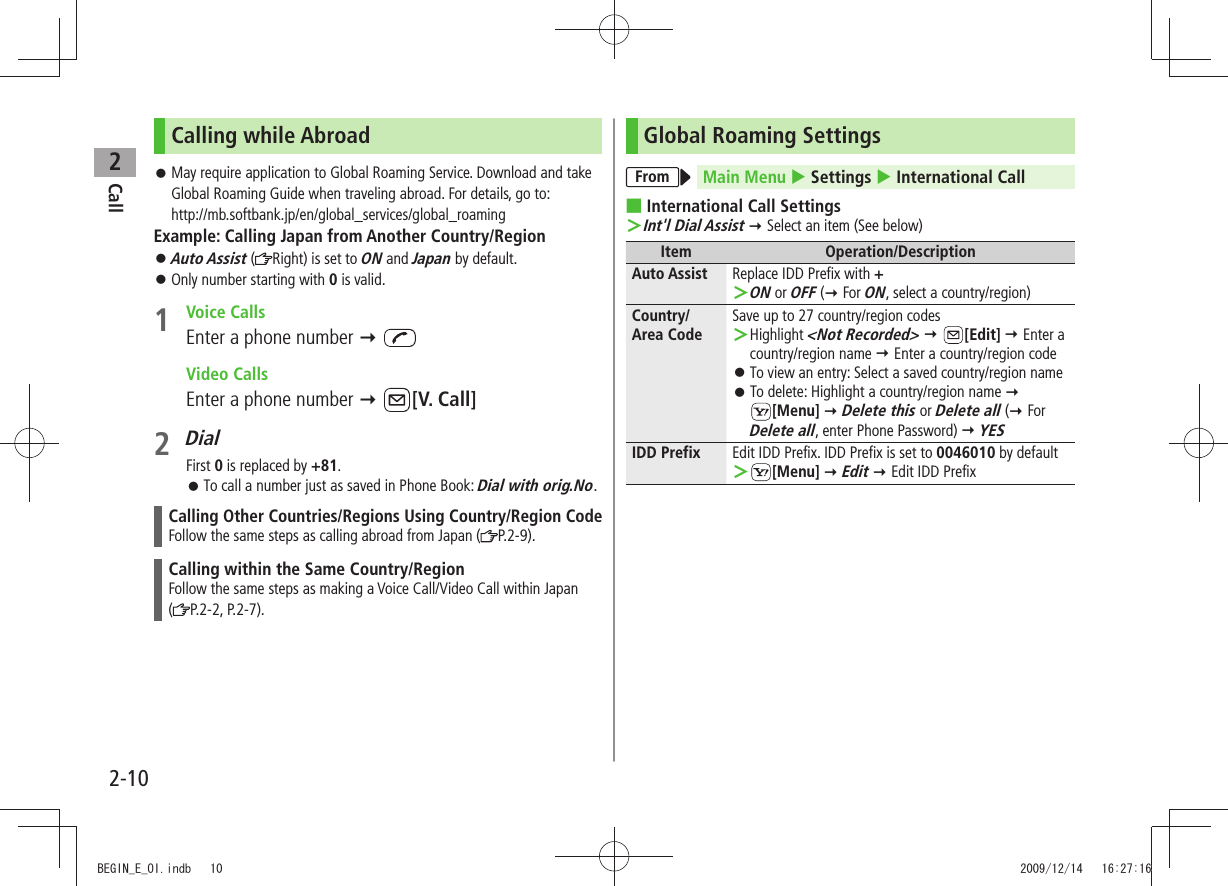 Call22-10Calling while AbroadMay require application to  󱛠Global Roaming Service. Download and take Global Roaming Guide when traveling abroad. For details, go to: http://mb.softbank.jp/en/global_services/global_roamingExample: Calling Japan from Another Country/RegionAuto Assist 󱛠 ( Right) is set to ON and Japan by default.Only number starting with  󱛠0 is valid.1 Voice CallsEnter a phone number   Video CallsEnter a phone number  [V. Call]2 DialFirst 0 is replaced by +81.To call a number just as saved in Phone Book:  󱛠Dial with orig.No.Calling Other Countries/Regions Using Country/Region CodeFollow the same steps as calling abroad from Japan ( P.2-9).Calling within the Same Country/RegionFollow the same steps as making a Voice Call/Video Call within Japan  (P.2-2, P.2-7).Global Roaming SettingsFrom Main Menu  Settings  International Call ■International Call SettingsInt&apos;l Dial Assist ＞  Select an item (See below)Item Operation/DescriptionAuto Assist Replace IDD Prefix with +ON ＞ or OFF ( For ON, select a country/region)Country/ Area CodeSave up to 27 country/region codesHighlight  ＞&lt;Not Recorded&gt;  [Edit]  Enter a country/region name  Enter a country/region codeTo view an entry: Select a saved country/region name 󱛠To delete: Highlight a country/region name  󱛠  [Menu]  Delete this or Delete all ( For Delete all, enter Phone Password)  YESIDD Prefix Edit IDD Prefix. IDD Prefix is set to 0046010 by default ＞[Menu]  Edit  Edit IDD Prefix BEGIN_E_OI.indb   10 2009/12/14   16:27:16