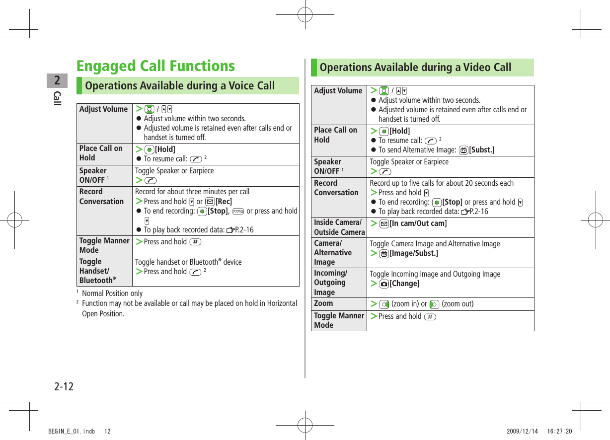 Call22-12Engaged Call FunctionsOperations Available during a Voice CallAdjust Volume  ＞ / Adjust volume within two seconds. 󱛠Adjusted volume is retained even after calls end or  󱛠handset is turned off.Place Call on Hold ＞[Hold]To resume call:  󱛠 2Speaker  ON/OFF 1Toggle Speaker or Earpiece ＞Record  ConversationRecord for about three minutes per callPress and hold  ＞ or  [Rec]To end recording:  󱛠[Stop],   or press and hold To play back recorded data:  󱛠P.2-16Toggle Manner ModePress and hold  ＞Toggle Handset/Bluetooth®Toggle handset or Bluetooth® devicePress and hold  ＞ 21   Normal Position only2   Function may not be available or call may be placed on hold in Horizontal Open Position.Operations Available during a Video CallAdjust Volume  ＞ / Adjust volume within two seconds. 󱛠Adjusted volume is retained even after calls end or  󱛠handset is turned off.Place Call on Hold ＞[Hold]To resume call:  󱛠 2To send Alternative Image:  󱛠[Subst.] Speaker  ON/OFF 1Toggle Speaker or Earpiece ＞Record ConversationRecord up to five calls for about 20 seconds eachPress and hold  ＞To end recording:  󱛠[Stop] or press and hold To play back recorded data:  󱛠P.2-16Inside Camera/Outside Camera ＞[In cam/Out cam]Camera/Alternative ImageToggle Camera Image and Alternative Image ＞[Image/Subst.]Incoming/Outgoing ImageToggle Incoming Image and Outgoing Image ＞[Change]Zoom  ＞ (zoom in) or   (zoom out)Toggle Manner ModePress and hold  ＞BEGIN_E_OI.indb   12 2009/12/14   16:27:20