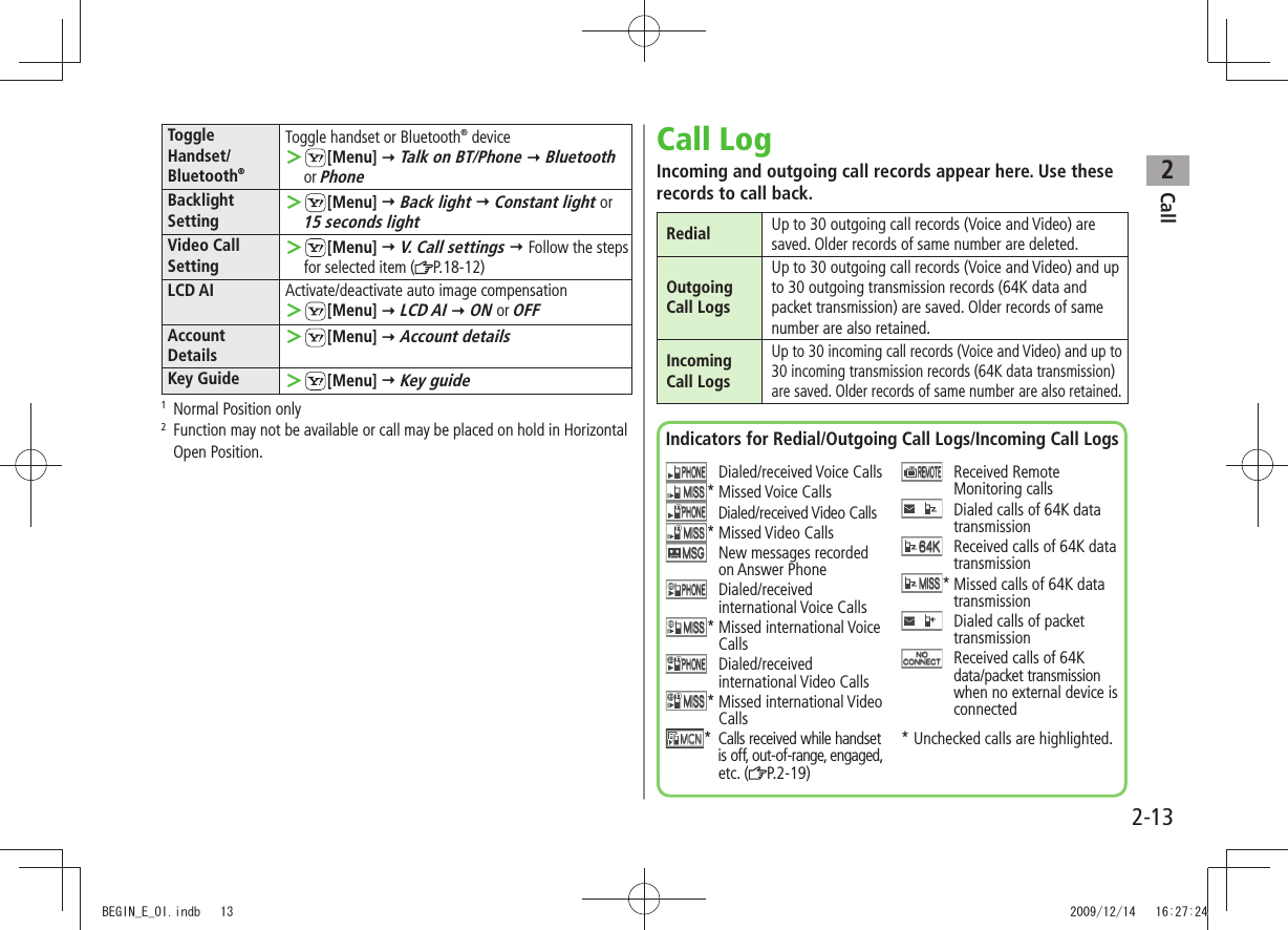 Call22-13Toggle Handset/ Bluetooth®Toggle handset or Bluetooth® device ＞[Menu]  Talk on BT/Phone  Bluetooth or PhoneBacklightSetting ＞[Menu]  Back light  Constant light or  15 seconds lightVideo CallSetting ＞[Menu]  V. Call settings  Follow the steps for selected item ( P.18-12)LCD AI Activate/deactivate auto image compensation ＞[Menu]  LCD AI  ON or OFFAccount Details ＞[Menu]  Account detailsKey Guide  ＞[Menu]  Key guide1   Normal Position only2   Function may not be available or call may be placed on hold in Horizontal Open Position.Call LogIncoming and outgoing call records appear here. Use these records to call back.Redial Up to 30 outgoing call records (Voice and Video) are saved. Older records of same number are deleted.Outgoing Call LogsUp to 30 outgoing call records (Voice and Video) and up to 30 outgoing transmission records (64K data and packet transmission) are saved. Older records of same number are also retained.Incoming Call LogsUp to 30 incoming call records (Voice and Video) and up to 30 incoming transmission records (64K data transmission) are saved. Older records of same number are also retained.Indicators for Redial/Outgoing Call Logs/Incoming Call Logs Dialed/received Voice Calls* Missed Voice Calls Dialed/received Video Calls* Missed Video Calls   New messages recorded on Answer Phone  Dialed/received international Voice Calls*  Missed international Voice Calls  Dialed/received international Video Calls*  Missed international Video Calls*  Calls received while handset is off, out-of-range, engaged, etc. ( P.2-19)  Received Remote Monitoring calls   Dialed calls of 64K data transmission   Received calls of 64K data transmission*  Missed calls of 64K data transmission   Dialed calls of packet transmission   Received calls of 64K data/packet transmission when no external device is connected* Unchecked calls are highlighted.BEGIN_E_OI.indb   13 2009/12/14   16:27:24