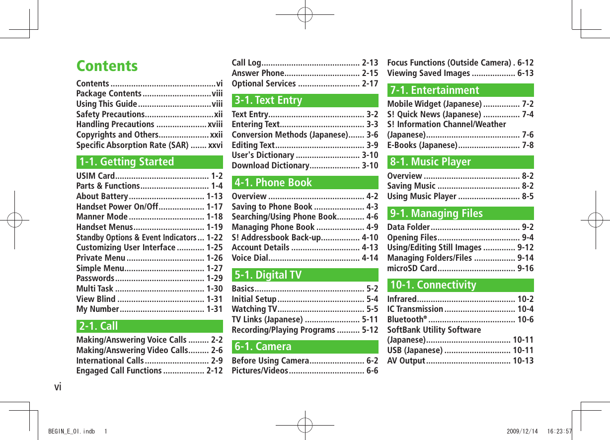 viContents ..............................................viPackage Contents ..............................viiiUsing This Guide ................................viiiSafety Precautions ..............................xiiHandling Precautions ...................... xviiiCopyrights and Others...................... xxiiSpeciﬁc Absorption Rate (SAR) ....... xxvi1-1. Getting StartedUSIM Card ......................................... 1-2Parts &amp; Functions .............................. 1-4About Battery ................................. 1-13Handset Power On/Off .................... 1-17Manner Mode ................................. 1-18Handset Menus ............................... 1-19Standby Options &amp; Event Indicators ... 1-22Customizing User Interface ............ 1-25Private Menu .................................. 1-26Simple Menu ................................... 1-27Passwords ....................................... 1-29Multi Task ....................................... 1-30View Blind ...................................... 1-31My Number ..................................... 1-312-1. CallMaking/Answering Voice Calls ......... 2-2Making/Answering Video Calls ......... 2-6International Calls ............................ 2-9Engaged Call Functions .................. 2-12Call Log ........................................... 2-13Answer Phone................................. 2-15Optional Services ........................... 2-173-1. Text EntryText Entry .......................................... 3-2Entering Text ..................................... 3-3Conversion Methods (Japanese) ....... 3-6Editing Text ....................................... 3-9User&apos;s Dictionary ............................ 3-10Download Dictionary ...................... 3-104-1. Phone BookOverview .......................................... 4-2Saving to Phone Book ...................... 4-3Searching/Using Phone Book ............ 4-6Managing Phone Book ..................... 4-9S! Addressbook Back-up................. 4-10Account Details .............................. 4-13Voice Dial ........................................ 4-145-1. Digital TVBasics ................................................ 5-2Initial Setup ...................................... 5-4Watching TV ...................................... 5-5TV Links (Japanese) ........................ 5-11Recording/Playing Programs .......... 5-126-1. CameraBefore Using Camera ........................ 6-2Pictures/Videos ................................. 6-6Focus Functions (Outside Camera) . 6-12Viewing Saved Images ................... 6-137-1. EntertainmentMobile Widget (Japanese) ................ 7-2S! Quick News (Japanese) ................ 7-4S! Information Channel/Weather (Japanese) ......................................... 7-6E-Books (Japanese) ........................... 7-88-1. Music PlayerOverview .......................................... 8-2Saving Music .................................... 8-2Using Music Player ........................... 8-59-1. Managing FilesData Folder ....................................... 9-2Opening Files .................................... 9-4Using/Editing Still Images .............. 9-12Managing Folders/Files .................. 9-14microSD Card .................................. 9-1610-1. ConnectivityInfrared ........................................... 10-2IC Transmission ............................... 10-4Bluetooth® ...................................... 10-6SoftBank Utility Software  (Japanese) ..................................... 10-11USB (Japanese) ............................. 10-11AV Output ..................................... 10-13ContentsBEGIN_E_OI.indb   1 2009/12/14   16:23:57
