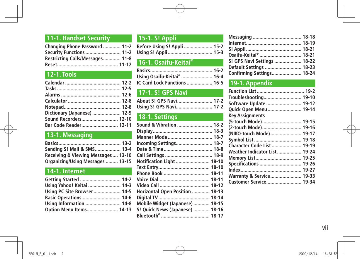 vii11-1. Handset SecurityChanging Phone Password ............. 11-2Security Functions .......................... 11-2Restricting Calls/Messages ............. 11-8Reset ............................................. 11-1212-1. ToolsCalendar ......................................... 12-2Tasks ............................................... 12-5Alarms ............................................ 12-6Calculator ....................................... 12-8Notepad .......................................... 12-8Dictionary (Japanese) ..................... 12-9Sound Recorders ........................... 12-10Bar Code Reader ........................... 12-1113-1. MessagingBasics .............................................. 13-2Sending S! Mail &amp; SMS ................... 13-4Receiving &amp; Viewing Messages .... 13-10Organizing/Using Messages ......... 13-1514-1. InternetGetting Started .............................. 14-2Using Yahoo! Keitai ........................ 14-3Using PC Site Browser .................... 14-5Basic Operations ............................. 14-6Using Information .......................... 14-8Option Menu Items ....................... 14-1315-1. S! AppliBefore Using S! Appli ..................... 15-2Using S! Appli ................................. 15-316-1. Osaifu-Keitai®Basics .............................................. 16-2Using Osaifu-Keitai® ....................... 16-4IC Card Lock Functions ................... 16-517-1. S! GPS NaviAbout S! GPS Navi .......................... 17-2Using S! GPS Navi........................... 17-218-1. SettingsSound &amp; Vibration .......................... 18-2Display ............................................ 18-3Manner Mode ................................. 18-7Incoming Settings........................... 18-7Date &amp; Time .................................... 18-8Call Settings ................................... 18-9Notiﬁcation Light ......................... 18-10Text Entry ...................................... 18-10Phone Book .................................. 18-11Voice Dial ...................................... 18-11Video Call ..................................... 18-12Horizontal Open Position ............. 18-13Digital TV ...................................... 18-14Mobile Widget (Japanese) ............ 18-15S! Quick News (Japanese) ............ 18-16Bluetooth® .................................... 18-17Messaging .................................... 18-18Internet ......................................... 18-19S! Appli ......................................... 18-21Osaifu-Keitai® ............................... 18-21S! GPS Navi Settings .................... 18-22Default Settings ........................... 18-23Conﬁrming Settings ...................... 18-2419-1. AppendixFunction List ................................... 19-2Troubleshooting ............................ 19-10Software Update .......................... 19-12Quick Open Menu ......................... 19-14Key Assignments  (5-touch Mode) ............................. 19-15(2-touch Mode) ............................. 19-16(NIKO-touch Mode) ....................... 19-17Symbol List ................................... 19-18Character Code List ...................... 19-19Weather Indicator List .................. 19-24Memory List .................................. 19-25Speciﬁcations ............................... 19-26Index ............................................. 19-27Warranty &amp; Service ....................... 19-33Customer Service.......................... 19-34BEGIN_E_OI.indb   2 2009/12/14   16:23:58