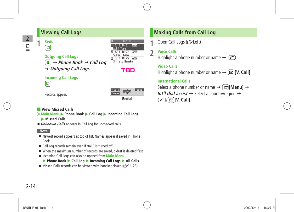 Call22-14Viewing Call Logs1 Redial  Outgoing Call Logs  Phone Book  Call Log   Outgoing Call Logs   Incoming Call LogsRecords appear.View Missed Calls ■Main Menu ＞  Phone Book  Call Log  Incoming Call Logs   Missed CallsUnknown Calls 󱛠 appears in Call Log for unchecked calls.NoteNewest record appears at top of list. Names appear if saved in Phone  󱛠Book.Call Log records remain even if 941P is turned off. 󱛠When the maximum number of records are saved, oldest is deleted first. 󱛠Incoming Call Logs can also be opened from  󱛠Main Menu   Phone Book  Call Log  Incoming Call Logs  All CallsMissed Calls records can be viewed with handset closed ( 󱛠P.1-23).RedialMaking Calls from Call Log1  Open Call Logs ( Left)2 Voice CallsHighlight a phone number or name   Video CallsHighlight a phone number or name  [V. Call] International CallsSelect a phone number or name  [Menu]   Int&apos;l dial assist  Select a country/region   /[V. Call]TBDBEGIN_E_OI.indb   14 2009/12/14   16:27:24