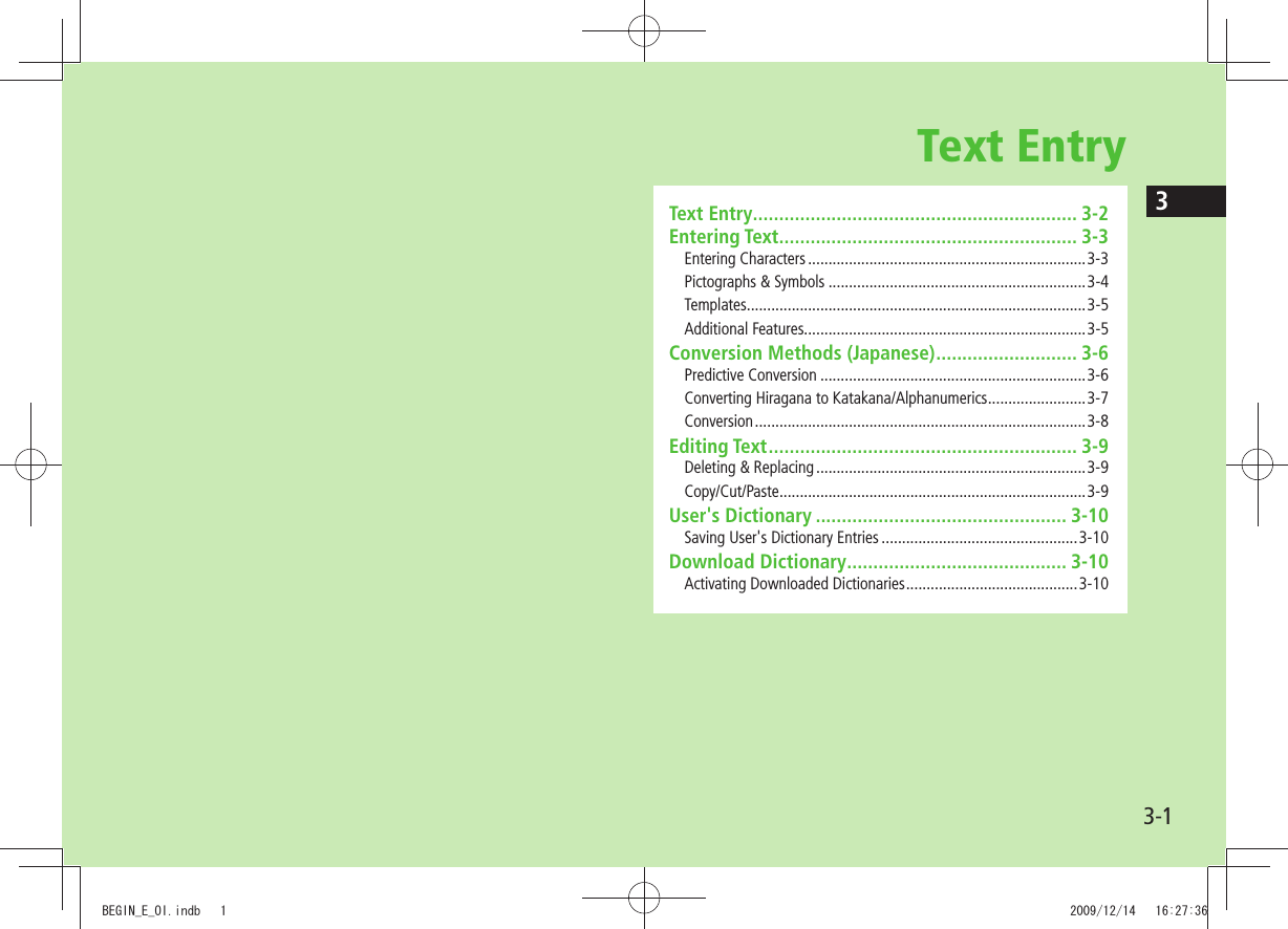 33-1Text EntryText Entry .............................................................. 3-2Entering Text ......................................................... 3-3Entering Characters ....................................................................3-3Pictographs &amp; Symbols ...............................................................3-4Templates ...................................................................................3-5Additional Features.....................................................................3-5Conversion Methods (Japanese) ........................... 3-6Predictive Conversion .................................................................3-6Converting Hiragana to Katakana/Alphanumerics ........................3-7Conversion ................................................................................. 3-8Editing Text ........................................................... 3-9Deleting &amp; Replacing ..................................................................3-9Copy/Cut/Paste ...........................................................................3-9User&apos;s Dictionary ................................................ 3-10Saving User&apos;s Dictionary Entries ................................................3-10Download Dictionary .......................................... 3-10Activating Downloaded Dictionaries ..........................................3-10BEGIN_E_OI.indb   1 2009/12/14   16:27:36