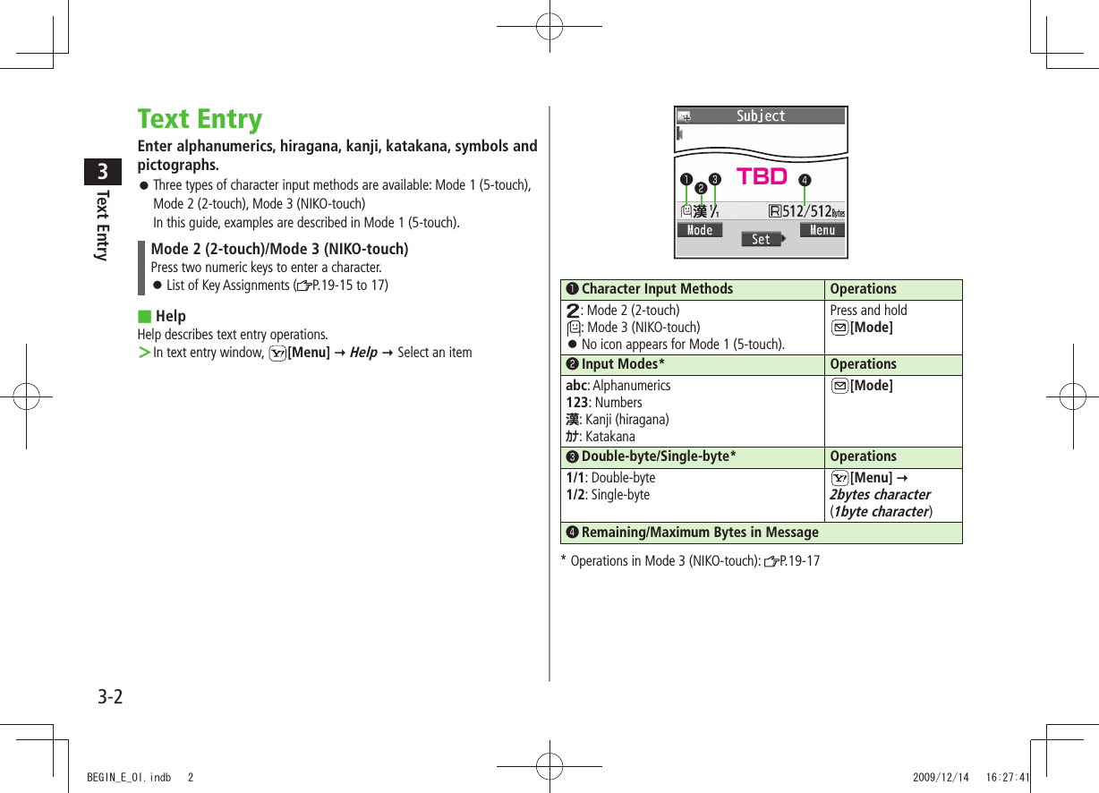 Text Entry33-2Text EntryEnter alphanumerics, hiragana, kanji, katakana, symbols and pictographs.Three types of character input methods are available: Mode 1 (5-touch),  󱛠Mode 2 (2-touch), Mode 3 (NIKO-touch) In this guide, examples are described in Mode 1 (5-touch).Mode 2 (2-touch)/Mode 3 (NIKO-touch)Press two numeric keys to enter a character.List of Key Assignments ( 󱛠P.19-15 to 17) ■HelpHelp describes text entry operations.In text entry window,  ＞[Menu]  Help  Select an item󱄌❶ Character Input Methods Operations: Mode 2 (2-touch): Mode 3 (NIKO-touch)No icon appears for Mode 1 (5-touch). 󱛠Press and hold  [Mode]󱄌❷ Input Modes* Operationsabc: Alphanumerics123: Numbers漢: Kanji (hiragana)ｶﾅ: Katakana[Mode]󱄌❸ Double-byte/Single-byte* Operations1/1: Double-byte1/2: Single-byte[Menu]   2bytes character  (1byte character)󱄌❹ Remaining/Maximum Bytes in Message* Operations in Mode 3 (NIKO-touch):  P.19-17❶❷❸❹TBDBEGIN_E_OI.indb   2 2009/12/14   16:27:41